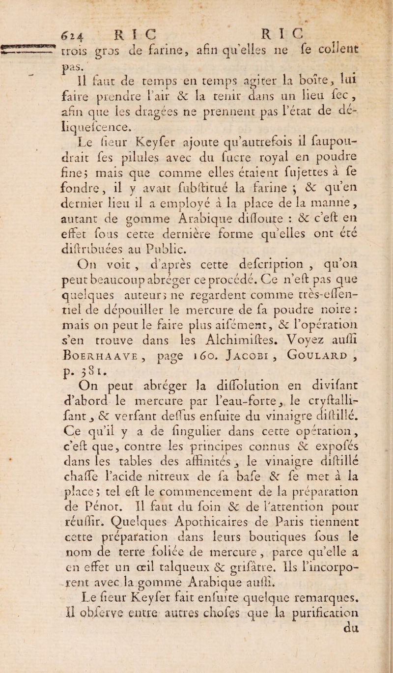 trois gros de farine, afin qu'elles ne fe collent pas. Il faut de temps en temps agiter la boîte, îiu faire prendre l’air &amp; la tenir dans un lieu fee , afin que les dragées ne prennent pas l’état de dé¬ lié] uefcence. Le (leur Keyfer ajoute qu’autrefois il faupou- drait les pilules avec du fucre royal en poudre fine? mais que comme elles étaient fujettes à fe fondre, il y avait fubffitué la farine ; 3c qu’en dernier lieu il a employé à la place de la manne, autant de gomme Arabique didouie : 3c c’eft en effet fous cette dernière forme qu’elles ont été diftrtbuées au Public. On voit , d’après cette defeription , qu’on peut beaucoup abréger ce procédé. Ce n’eft pas que quelques auteurs ne regardent comme très-effen- tiel de dépouiller le mercure de fa poudre noire : mais on peut le faire plus aifément, 3c l’opération s’en trouve dans les Alchimifbes. Voyez aulli Boerhaave , page 1 60. Jacobi, Goulard, p. 581. On peut abréger îa diffolution en divifant d’abord le mercure par l’eau-forte, le cryfballi— faut, &amp; verfant defius enfuite du vinaigre difiillé. Ce qu’il y a de fingulier dans cette opération, c’efi: que, contre les principes connus 3c expoles dans les tables des affinités, le vinaigre diftillé chaffe l’acide nitreux de fa bafe 3c fe met a la place; tel efl le commencement de la préparation de Pénor. U faut du foin 3c de l'attention pour réullir. Quelques Apothicaires de Paris tiennent cette préparation dans leurs boutiques fous le nom de terre foliée de mercure , parce qu’elle a en effet un œil talqueux &amp; gnfâtre. Ils l’incorpo¬ rent avec la gomrne Arabique aulli. Le fieur Keyfer fait enfuite quelque remarques. Il obierve entre autres chofes que la purification du