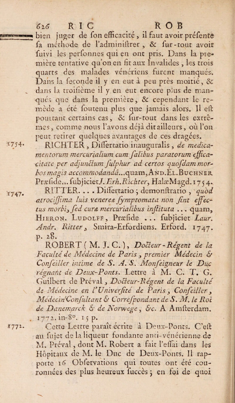 %16 R I C ROB bien juger de Ton efficacité , il faut avoir préfente fa méthode de l’adminifcrer , de fur-tout avoir fuivi les perfonnes qui en ont pris. Dans la pre¬ mière tentative qu’on en fit aux Invalides , les trois quarts des malades vénériens furent manqués. Dans la faconde il y en eut a peu près moitié, de dans la troifième il y en eut encore plus de man¬ qués que dans la première, de cependant le re¬ mède a été foutenu plus que jamais alors. Il efc pourtant certains cas, de fur-tout dans les extrê¬ mes , comme nous l’avons déjà dit ailleurs, où l’on peut retirer quelques avantages de ces dragées. RICHTER, DifTertatio inauguralis, de medica- mentorum mercurialium cum falibus paratorum effica- citate per adjunctum fulphur ad certes qttofdammor- bosmagis accommodandâ...quzm.And.El.Buchner Præfide... fubjiciet/. Erh.Richter, ElalæMagd. 1754* RITTER. .. . DifTertatio ; demonftratio , ~ quod atrocïffima luis venerea fymptomata non Jint ejfec- tus morbi^fed cura mercurialibus injlituta ... quam, Hieron. Ludolff, Præfide ... fubjiciet Laur. Andr. Ritter $ Smira-Erfordiens. Erford. 1747. p. 28. ROBERT ( M. j. C. ), Docteur-Régent de la Faculté de Médecine de Paris , premier Médecin &amp; Confeiller intime de S. A. S. Mon feigneur le Duc régnant de Deux-Ponts. Lettre à M. C. T. G. G’uübert de Prévale Docteur-Régent de la Faculté de Médecine en VUniverfité de Paris j Confeiller y MédecinConfultant &amp; Correfpondant de S. M. le Roi de Oanemarck &amp; de Norwege, &amp;c. A Amfterdam. 1772, in-8°. 15 p. Cette Lettre parait écrite à Deux-Ponts. C’effc au fujet de la liqueur fondante anti-vénérienne de M. Préval, dont M. Robert a fait l’efTai dans les Hôpitaux de M. le Duc de Deux-Ponts. 11 rap¬ porte 16 Obfervations qui toutes ont été cou¬ ronnées des plus heureux fuccès j en foi de quoi