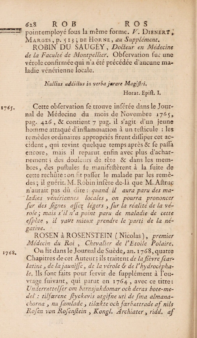 6i% ROB ^ R O S pointemployé fous la même forme. V. DienerT» Marges , p, 515 \ de Horne , au Supplément. ROBIN DU SAUGEY , Docleur en Médecine de la Faculté de Montpellier. Obfervation fur une vérole confirmée qui n’a été précédée d’aucune ma¬ ladie vénérienne locale. Nullius addictus in verba jttrare Magiftri. Horat. Epift. I. Cette obfervation fe trouve inférée dans le Jour¬ nal de Médecine du mois de Novembre j76 5* pag. 426, &amp;: contient 7 pag. il s’agit d’un jeune homme attaqué d’inflammation à un tefticule : les remèdes ordinaires appropriés firent dilliper cet ac¬ cident, qui revint quelque temps après &amp; fe palfa encore, mais il reparut enfin avec plus d’achar¬ nement ; des douleurs de tête &amp; dans les mem¬ bres , des pullules le manifeflèrent a la fuite de cette rechute : on fit palTer le malade par les remè¬ des ; il guérit. M. Robin infère de-là que M. Aftruç n’aurait pas dû dire : quand il aura paru des ma¬ ladies vénériennes locales on pourra prononcer fur des fi pie s ajje7 légers > fur la réalité de la vé¬ role ; mais s’il n a point paru de maladie de cette efpècs , il y<xut mieux prendre le 'parti de la né¬ gative. ROSEN à ROSENSTEÎN [ Nicolas ), premier Médecin du Roi , Chevalier de l’Etoile Polaire. On lit dans le Journal de Suède., an. 1768, quatre Chapitres de cet Auteur j ils traitent de la fièvre fear- latine de la jaunijfe, de la vérole &amp; de l’hydrocépha¬ le. Ils font faits pour fervir de fupplément à l’ou¬ vrage fuivant, qui parut en 1764 , avec ce titre: Underr&amp;ttelfer om harnsjukdomar och deras hote-me- del : tilfœrene fiyckevis utgifne uti de fma almana- chôma y nu famlpde y tilœkte och j'œr b extrade af nils Ko fen von Rofenfiein , Kongl. Archiater, ridd. af
