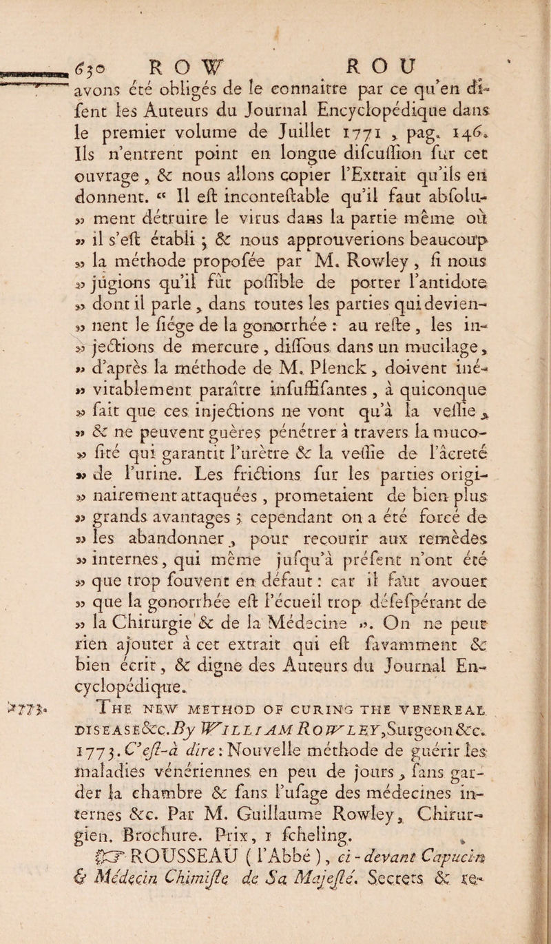 avons été obliges de le connaître par ce qu’en di- fent les Auteurs du Journal Encyclopédique dans le premier volume de Juillet 1771 , pag. 146, Ils n’entrent point en longue difeuffion fur cet ouvrage , 8c nous allons copier l’Extrait qu’ils en donnent. £t II eft inconteftable qu’il faut abfolu- &gt;3 ment détruire le virus dans la partie même où a il s’eft établi } 8c nous approuverions beaucoup 53 la méthode propofée par M. Rowley, E nous 33 jügions qu’il fut poffible de porter l’antidote 33 dont il parle , dans toutes les parties qui devien- w lient le liège de la gonorrhée : au relie , les in- &gt;3 je étions de mercure , dilïbus dans un mucilage, » d’après la méthode de M. Plenck &gt; doivent iné- » vi table ment paraître infuffi fautes , à quiconque 33 fait que ces injeétions ne vont qu’à la vellie A s» 8c ne peuventguères pénétrera travers lanmco- &gt;3 Eté qui garantit l’urètre 8c la veEie de l’âereté &gt;3 de l’urine. Les friéfcions fur les parties origi- 33 nairement attaquées, prometaient de bien plus « grands avantages &gt; cependant on a été forcé de «les abandonner, pour recourir aux remèdes « internes, qui même jufqu’à préfent n’ont été « que trop fouvent en défaut : car il faut avouer 33 que la gonorrhée eft l’écueil trop défelpérant de &gt;3 la Chirurgie 8c de la Médecine .3. On ne peur rien ajouter a cet extrait qui eit lavamment 8c bien écrit, 8c digne des Auteurs du Journal En¬ cyclopédique. The NEW METHOD OF CURING THE VENEREAL disease&amp;C.By W*ill[AMRotvley,Surgeon&amp;c. 1775.C’çfi-à dire: Nouvelle méthode de guérir les maladies vénériennes en peu de jours ^ fans gar¬ der {a chambre 8c fans l’ufage des médecines in¬ ternes 8cc. Par M. Guillaume Rowley, Chirur¬ gien. Brochure. Prix, 1 feheling. % £kT- ROUSSEAU ( l’Abbé ), ci - devant Capucin. '&amp; Médecin Chimïjle de Sa Majejlé, Secrets 8c re-