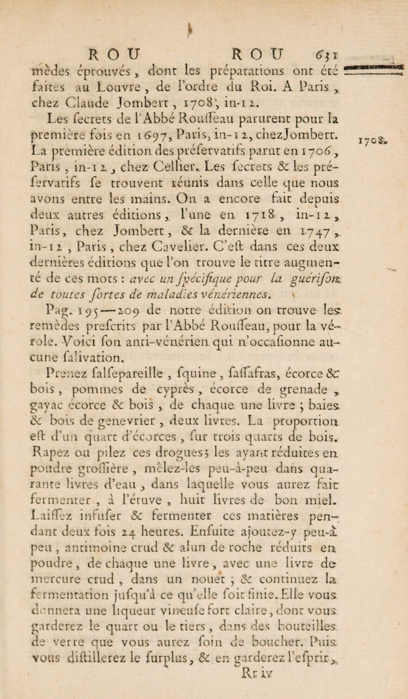 R O U ROIJ mèdes éprouvés, dont les préparations ont été faites au Louvre , de l’ordre du Roi. A Paris ,. chez Claude Jombert, 1708', in-12. Les fecrets de l’Abbé Rondeau parurent pour la première fois en 1697, Paris, in-i 2, chezjombert. La première édition des préfervatifs parut en 1706, Paris , in-i i, chez Cellier.. Les fecrets &amp; les pré¬ fervatifs fe trouvent réunis dans celle que nous avons entre les mains. O11 a encore fait depuis deux autres éditions, l’une en 1718, in-12, Paris, chez Jombert, de la dernière en 1747, in-12 , Paris, chez Cavelier. C’ed dans ces deux dernières éditions que l’on trouve le titre augmen¬ té de ces mots : avec un fpécifique pour la guérifom de toutes fortes de maladies vénériennes. Pag. 195 — 209 de notre édition on trouve les remèdes prefcrits par l’Abbé Rondeau, pour la vé¬ role. Voici fon anti-vénérien qui n’occafionne au¬ cune faiivation. Prenez falfepareille , fquine, fadafras, écorce de bois , pommes de cyprès , écorce de grenade , gayac écorce de bois , de chaque une livre ; baies de bois de genevrier , deux livres. La proportion ed d’un quart d’écorces , fur trois quarts de bois. Râpez ou pilez ces drogues? les ayant réduites en poudre grofiière , mclez-les peu-à-peu dans qua¬ rante livres d’eau dans laquelle vous aurez fait fermenter , à l’étuve , huit livres de bon miel. Laidez inftifer <5c fermenter ces matières pen¬ dant deux lois 24 heures. Enfuite ajoutez-y peu-à. peu , antimoine crud de alun de roche réduits en poudre, de chaque une livre , avec une livre de mercure crud , dans un nouet \ de continuez la fermentation jufqu’à ce qu’elle foit finie. Elle vous donnera une liqueur vineufefort claire,dont vous garderez le quart ou le tiers , dans des bouteilles de verre que vous aurez foin de boucher. Puis, vous diftiilerez le furplus, de en garderez l’efprir* Rr iv