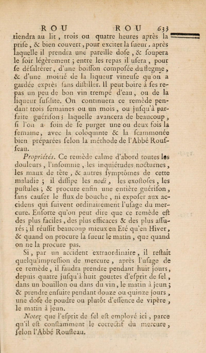 tiendra au lit , trois ou quatre heures après la prife , &amp;C bien couvert, pour exciter la fueur, après laquelle il prendra une pareille dofe , &amp;: foupera le hoir légèrement ; entre les repas il ufera , pour fe défaltérer, d’une boilfon compofée du flegme, de d’une moitié de la liqueur vineufe qu on a gardée expiés fans diftiller. Il peut boire à fes re¬ pas un peu de bon vin trempé d’eau, ou de la liqueur fufdite. On continuera ce remède pen¬ dant trois femaines ou un mois, ou jufqu’à par¬ faite guénlon j laquelle avancera de beaucoup , fi l’on a foin de fe purger une ou deux fois la femaine, avec la coloquinte &amp;c la fcammonée bien préparées felon la méthode de l’Abbé Rouf- feau. Propriétés. Ce remède calme d’abord toutes Ids douleurs , l’infomme , les inquiétudes noéturnes, les maux de tète , &amp; autres fymptômes de cette maladie ; il dilîipe les nodi ^ les exoftoles , les pullules; &amp; procure enfin une entière guérifon, fans caufer le flux de bouche , ni expofer aux ac- çidens qui fuivent ordinairement l’ufage du mer¬ cure. Enforce qu’on peut dire que ce remède eft des plus faciles , des plus efficaces &amp; des plus allu¬ rés ; il réuflit beaucoup mieux en Eté qu’en Hiver, ôc quand on procure la fueur le matin , que quand on ne la procure pas. Si, par un accident extraordinaire, il reftait quelqu’impreffion de mercure , après l’ufage de ce remède, il faudra prendre pendant huit jours, depuis quatre jufqu’à huit gouttes d’efprit de fel , dans un bouillon ou dans du vin, le matin à jeun j prendre enfuite pendant douze ou quinze jours , une dofe de poudre ou plutôt d’eflence de vipère , le matin à jeun. Note£ que l’efprit de fel eft employé ici , parce qu’il eft conftamment le correctif du mercure, felon l’Abbé Roufleau.