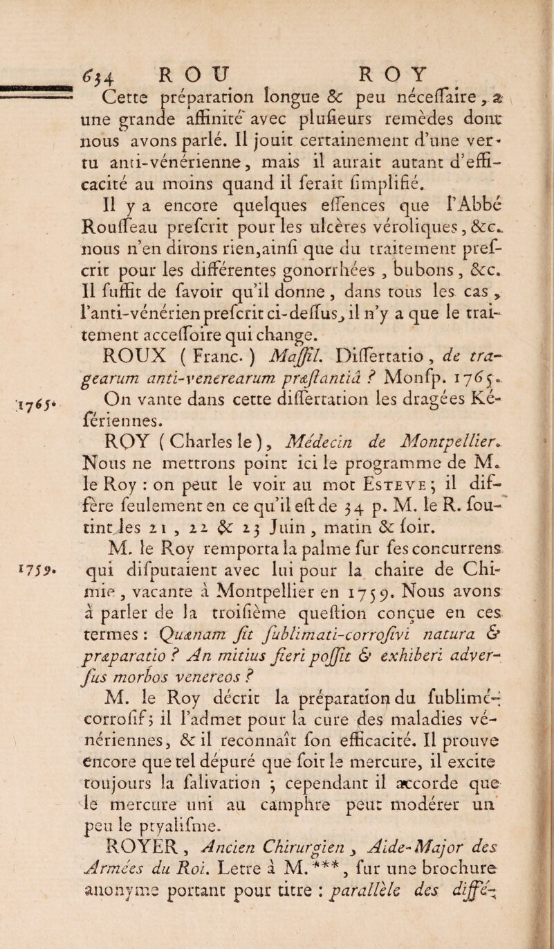 Cette préparation longue 8c peu nécefTaire, % une grande affinité' avec plufieurs remèdes dont nous avons parlé. Il jouit certainement d’une ver* tu anti-vénérienne, mais il aurait autant d’effi¬ cacité au moins quand il ferait Amplifié. Il y a encore quelques effences que l’Abbé Rouffeau prefcrit pour les ulcères véroliques, &c„ nous n’en dirons rien,ainfi que du traitement pref¬ crit pour les différentes gonorrhées , bubons, &c„ Il fuffit de favoir qu’il donne , dans tous les cas , l’anti-vénérien prefcrit ci-deffus^ il n’y a que le trai¬ tement acceffioire qui change. ROUX ( Franc. ) Majjil. Differtatio , de tra- gearum anti-venerearum pr&fiantiâ ? Monfp. 1765» On vante dans cette differtation les dragées Ké- fériennes. RQY ( Charles le ), Médecin de Montpellier. Nous ne mettrons point ici le programme de IVL le Roy : on peut le voir au mot Esteve; il dif¬ fère feulement en ce qu’il eft de 34 p. M. le R. fou- tint les 21 , 22 <3c 23 Juin , matin 8c loir. M. le Roy remporta la palme fur fes concurrens qui difputaient avec lui pour la chaire de Chi¬ mie , vacante à Montpellier en 1759. Nous avons à parler de la troifième queftion conçue en ces termes : Qu&nam fit fiublimati-corrofivi natura & pr&paratio ? An mitius fieri pojjlt & exhiberï adver~ Jus morbos venereos ? M. le Roy décrit la préparation du fublimc-; corrolifj il l’admet pour la cure des maladies vé¬ nériennes, & il reconnaît fon efficacité. Il prouve encore que tel dépuré que foit le mercure, il excite toujours la falivacion } cependant il accorde que le mercure uni au camphre peut modérer un peu le ptyaiifme. ROYER, Ancien Chirurgien , Aide-Major des Armées du Roi. Letre à M.***, fur une brochure anonyme portant pour titre : parallèle des dififié-