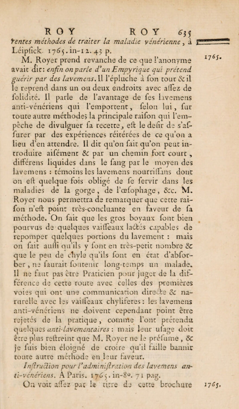 Rentes méthodes de traiter la maladie vénérienne, à Lciplîck. 1765. in-i 2. 45 p. M. Royer prend revanche de ce que l’anonyme avait dir: enfin onparle d*un Empyrique qui prétend guérir par des lavemens. Il l’épluche à fon tour &amp;il le reprend dans un ou deux endroits avec allez de foliditc. Il parle de l’avantage de Tes lavemens anti-vénériens qui l’emportent, félon lui, fur toute autre méthodes la principale raifon qui l’em- pcche de divulguer fa recette., eh: le défir de s’af- furer par des expériences réitérées de ce qu’on a lieu d’en attendre. Il dit qu’on fait qu’on peut in¬ troduire aifément &amp;c par un chemin fort court , différens liquides dans le fang par le moyen des lavemens : témoins les lavemens nourri (fins dont on efl: quelque fois obligé de fe fervir dans les maladies de la gorge, de l’cefo phage, &amp;c. M. Royer nous permettra de remarquer que cette rai¬ fon n’efl point très-concluante en faveur de fa méthode. On fait que les gros boyaux font bien pourvus de quelques vaiffeaux laéfcés capables de repomper quelques portions du lavement : mais on fait aulli qu’ils y font en très-petit nombre de que le peu de chyle qu’ils font en état d’abfor- ber , ne faurait fouteuir long-temps un malade. Il ne faut pas être Praticien pour juger de la dif¬ férence de cette route avec celles des premières voies qui ont une communication directe de na- rurelle avec les vailfeaux chylifères: les lavemens anti-vénériens 11e doivent cependant point être rejetés de la pratique, comme l’ont prétendu quelques anti-lavement air es : mais leur ufage doit être plus reffreint que M. Royer ne le prélume , de je fuis bien éloigné de croire qu'il faille bannir toute autre méthode en leur faveur. Inflruclion pour Tadminïflr.ition des lavemens an¬ ti-vénériens. A Paris. 1765.^-8°. 71 pag. On voit aiTez par le titre de cette brochure 1765. 17^5.
