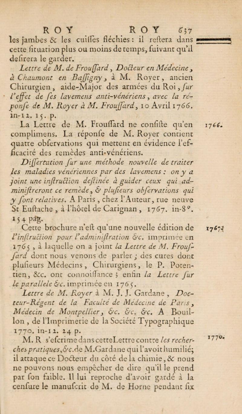 les jambes de les cullies fléchies : il reliera dans cette fituation plus ou moins de temps, fuivant qu’d délirera le garder. Lettre de AL de Frouffard, Docteur en Médecine à Chaumont en Baffignya M. Royer, ancien Chirurgien, aide-Major des armées du Roi,fur l’effet de fes lavemens anti-vénériens, avec la ré- ponfe de M. Royer à M. Frouffard, io Avril 1766. in-i2. 15. p. La Lettre de M. Frouflard ne confîfte qu’en complimens. La réponfe de M. Royer contient quatre obfervations qui mettent en évidence l’ef¬ ficacité des remèdes anti-vénériens. Dijfertation fur une méthode nouvelle de traiter les maladies vénériennes par des lavemens : on y a joint une inf ruction deftinée à guider ceux qui ad- minïftreront ce remede, &amp; plufieurs obfervations qui y font relatives. A Paris , chez l’Auteur, rue neuve St Euftache , à l’hôtel de Carignan , 1767. in-89. 15 4 Re¬ cette brochure neft qu’une nouvelle édition de Vinfraction pour V'adminijlration &amp;c, imprimée en 1765 , à laquelle on a joint la Lettre de AL Frouf¬ fard dont nous venons de parler; des cures dont plufieurs Médecins, Chirurgiens, le P. Poren- tien, «Sec. ont connoifTance 5 enfin la Lettre fur le parallèle &amp;c. imprimée en 176 5. Lettre de Al. Broyer à M. J. J. Gardane , Doc¬ teur-Régent de la Faculté de Médecine de Paris y Alédecin de Montpellier, &amp;c. &amp;c. &amp;c. A Bouil¬ lon , de l’Imprimerie de la Société Typographique 1770. in-i 2. 24 p. M. R s’efcrimedanscetteLettre contre les recher¬ chej pratiques^&amp;cAq M.Gardane qui l’avoit humilié; il attaque ce Doéteur du côté de la chimie, &amp; nous ne pouvons nous empêcher de dire qu’il le prend par fon faible. Il lui reproche d’avoir gardé à la cenfure le manuferit de M. de Horne pendant fix 17 1770.