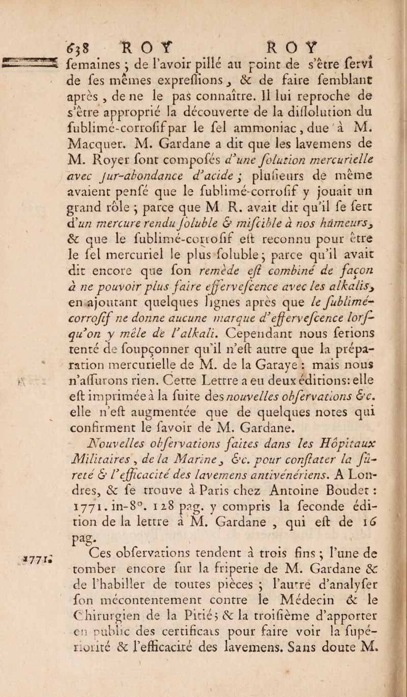 *î* ROT R ° Y femaines } de l’avoir pille au point de s’être ferVl - de les mêmes exprefiions 8c de faire femblant après , de ne le pas connaître. Il lui reproche de s’être approprié la découverte de la diftolution du fublimé-corrofif par le fel ammoniac, due a M. Macquer. M. Gardane a dit que les lavemens de M. Royer font compofés a une folutïon mercurielle avec Jur-abondance d'acide ; plufieurs de même avaient penfé que le fublimé-corrofif y jouait un grand rôle ; parce que M Pv. avait dit qu’il fe fert d'un mercure rendu Joluble &amp; mifcible à nos humeurs 8c que le fublimé-corrofif ett reconnu pour être le fel mercuriel le plus folubie^ parce qu’il avait dit encore que fon remede ejl combiné de façon à ne pouvoir plus f aire ejjervefcence avec les alkalis> en ajoutant quelques lignes après que le fublimé- corrofif ne donne aucune marque d'eff ervefcence lorj- qu'on y mêle de Valkali. Cependant nous ferions tenté de foupçonner qu'il n’eft autre que la prépa¬ ration mercurielle de M. de la Garaye : mais nous n’aftiirons rien. Cette Lettre a eu deux éditions: elle eft imprimée à la fuite des nouvelles obfervations &amp;c. elle n’eft augmentée que de quelques notes qui confirment le lavoir de M. Gardane. Nouvelles obfervations faites dans les Hôpitaux Militaires , de la Marine &amp;c. pour corftater la fu¬ reté &amp; l'efficacité des lavemens antivénériens. A Lon¬ dres, 8c fe trouve à Paris chez Antoine Bouder : i77i.in-8°. 128 png. y compris la fécondé édi¬ tion de la lettre à. M. Gardane , qui eft de 1G pag' I77J- Ces obfervations tendent à trois fins ; l’une de tomber encore fur la friperie de M. Gardane 8c cle l’habiller de toutes pièces ; l’autre d’analyfer fon mécontentement contre le Médecin ôc le Chirurgien de la Pitié; de la troifième d’apporter en public des certificats pour faire voir la fupé- norité 8c l'efficacité des lavemens. Sans doute M.