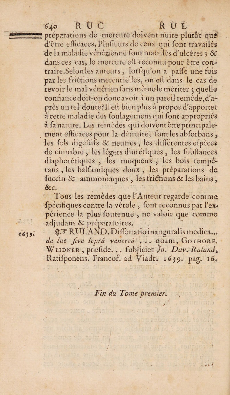 préparations de mercure doivent nuire plutôt quë d’être efficaces. Piufieurs de ceux qui font travailés de la maladie vénéidenne font maculés d’ulcères j 8C dans ces cas, le mercure elt reconnu pour être con- traire,Selon les auteurs, lorfqifon a paffé une fois par les friétions mercurielles, on cil dans le cas de revoir le mal vénérien fans même le mériter quelle confiance doit-on donc avoir à un pareil remède,d’a- près un tel doute?il eft bienp'us à propos d’apporter à cette maladie des foulagemensqui font appropriés à fanature. Les remèdes qui doivent êtreprincipale- ment efficaces pour la détruire, font les abforbans, les fels digeftiis 8c neutres, les différentes efpèces de cinnabre , les légers diurétiques , les fubftances diaphorériques , les muqueux , les bois tempé- rans, les balfamiques doux , les préparations de fuccin 8c ammoniaques , les friêlions 8c les bains, &amp;c. Tous les remèdes que l’Auteur regarde comme fpécifiques contre la vérole , font reconnus par l’ex* périence la plus foutenue , ne valoir que comme adjudans &amp; préparatoires. §CT RULAND. Differtatioinauguralis medica.., de lue five lepra venereâ . .. quam, Gothorf. Weidner, præfide. .. fubjiciet Jo. Dav. Ruland\ Ratifponens. Franco.fi ad Viadr. 1639. pag. 16*. c -- •* * ' v* * * ‘ * Fin du Tome premier, ) t # * l