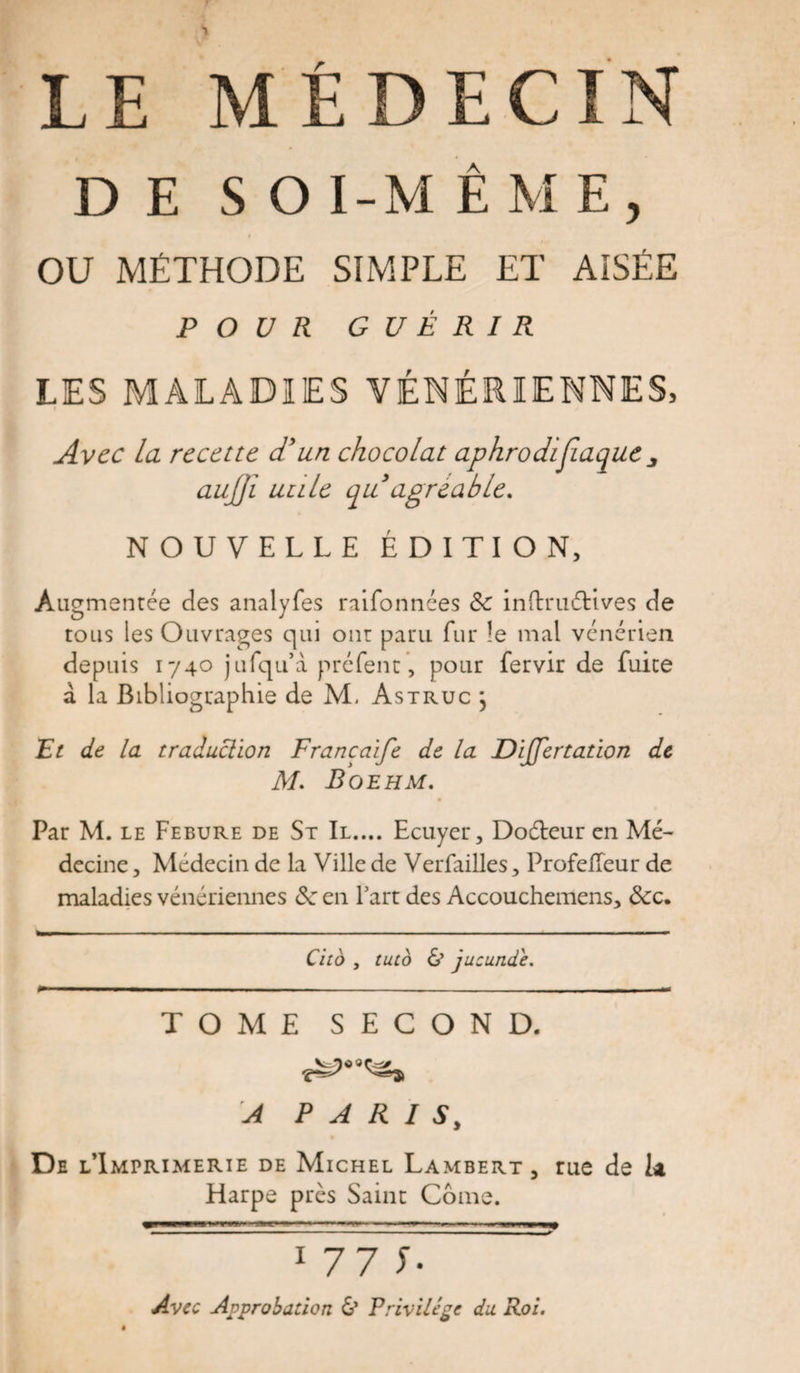 LE MÉDECIN D E S O I-M È ME, OU MÉTHODE SIMPLE ET AISÉE POUR GUÉRIR LES MALADIES VÉNÉRIENNES, Avec la recette d'un chocolat aphrodtfiaque aujji utile quagréable. NOUVELLE ÉDITION, Augmentée des analyfes raifonnées &amp; inflruétives de tous les Ouvrages qui ont paru fur le mal vénérien depuis 1740 jufqu’à préfenc, pour fervir de fuite a la Bibliographie de M. Astruc j Et de la traduclion Francaife de la DiJJertation de M. Boehm. Par M. le Febure de St II.... Ecuyer, Doéteur en Mé¬ decine , Médecin de la Ville de Verfailles, ProfeHeur de maladies vénériennes ôc en Fart des Accouchemens, &amp;c. Cito , tuto &amp; jucunde. TOME SECOND. A PARIS, De l’Imprimerie de Michel Lambert, Harpe près Saint Corne. rue de U 1 77 C Avec Approbation &amp; Privilège du Roi.