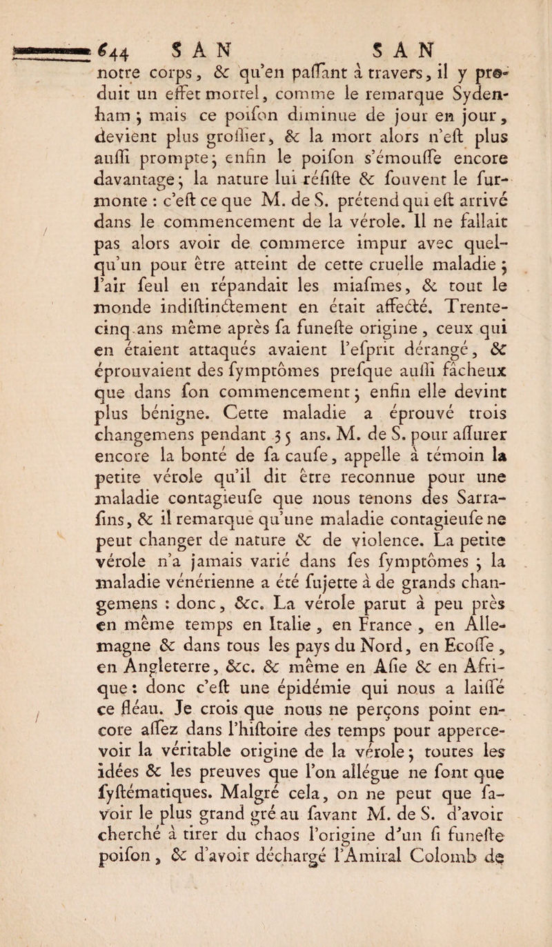 *44 SAN SAN notre corps, 8c qu’en paflant à travers, il y pr©« duit un effet mortel, comme le remarque Syden¬ ham } mais ce poifon diminue de jour en jour, devient plus grollier, 8c la mort alors n’eft plus aufli prompte j enfin le poifon s’émouffe encore davantage j la nature lui réflfte 8c fouvent le fur- monte : c’eft: ce que M. de S. prétend qui eft arrivé dans le commencement de la vérole. Il ne fallait pas alors avoir de commerce impur avec quel¬ qu’un pour être atteint de cette cruelle maladie $ l’air feul en répandait les miafmes, 8c tout le monde indiftinéfement en était affeéfcé. Trente- cinq-ans même après fa funefte origine , ceux qui en étaient attaqués avaient l’efprit dérangé, &lt;5C éprouvaient des fymptomes prefque aufli fâcheux que dans fon commencement} enfin elle devint plus bénigne. Cette maladie a éprouvé trois changemens pendant 3 5 ans. M. de S. pour afïurer encore la bonté de fa caufe, appelle à témoin U petite vérole qu’il dit être reconnue pour une maladie contagieufe que nous tenons des Sarra- fins, 8c il remarque qu’une maladie contagieufe ne peut changer de nature 8c de violence. La petite vérole n’a jamais varié dans fes fymptomes } la maladie vénérienne a été fujette à de grands chan¬ gemens : donc, 8cc. La vérole parut à peu près en même temps en Italie, en France , en Alle¬ magne 8c dans tous les pays du Nord, en Ecoffe , en Angleterre, 8cc. 8c même en Afie 8c en Afri¬ que : donc c’eft une épidémie qui nous a lailfé ce fléau. Je crois que nous ne perçons point en¬ core alfez dans l’hiftoire des temps pour apperce- voir la véritable origine de la vérole} toutes les idées 8c les preuves que l’on allègue ne font que fyftématiques. Malgré cela, on ne peut que fa- voir le plus grand gré au favant M. de S. d’avoir cherché à tirer du chaos l’origine d'un fi funefte poifon, 8c d’avoir déchargé l’Amiral Colomb de 1