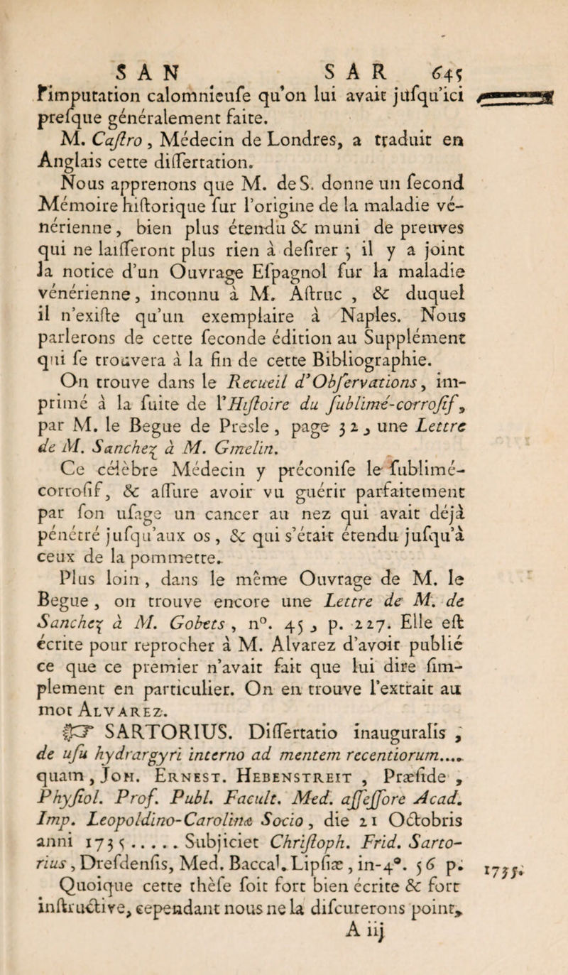 SAN S A R &lt;?4î Mm p utation calomnicufe qu’on lui avait jitfqu’ici j*mmmnmM prelque généralement faite. M. Caflro , Médecin de Londres, a traduit en Anglais cette difiertation. Nous apprenons que M. de S. donne un fécond Mémoire hiftorique fur l’origine de la maladie vé¬ nérienne , bien plus étendu Sc muni de preuves qui ne lailferont plus rien à defirer *, il y a joint J a notice d’un Ouvrage Efpagnol fur la maladie vénérienne, inconnu à M. Aftruc , &amp;c duquel il n’exifte qu’un exemplaire à Naples. Nous parlerons de cette fécondé édition au Supplément qui fe trouvera à la fin de cette Bibliographie. On trouve dans le Recueil d’Obfervations, im¬ primé à la fuite de XHiftoïre du fublimé-corrofif 9 par M. le Begue de Presle, page 3 2 ^ une Lettre de M. S anche£ à M. Gmclin. Ce célèbre Médecin y préconife le fublimé- corrofif, &amp; allure avoir vu guérir parfaitement par fon ufage un cancer au nez qui avait déjà pénétré jufqu’aux os , de qui s’était étendu jufqu’à ceux de la pommette- Plus loin , dans le meme Ouvrage de M. le Begue , on trouve encore une Lettre de: M. de Sanchc-ç à M. Gohtts , n°. 45 p. 227. Elle eft cerne pour reprocher à M. Alvarez d’avoir publié ce que ce premier n’avait fait que lui dire (Im¬ plement en particulier. On en trouve l’extrait au mot Alvarez. f£T SARTORIUS. Dilïertatio inauguralis , de ufu hydrargyri interno ad mentem recentiorum...„ quam,JoH. Ernest. Hebenstreit , Præiide , Phyjiol. Prof. Publ. Facult. Med. ajfejfore Acad. Lmp. Leopoldino- Carolina Socio, die 21 Oéfobris anni 173 s.Subjiciet Chrijloph. Frid.Sarto- rius, Drefdenfis, Med. BaccaLLipfiæ , in-40. 56 p. 173/; Quoique cette thèfe foit fort bien écrite &amp; fore inlkuctive, cependant nous 11e la difcurerons point, A iij