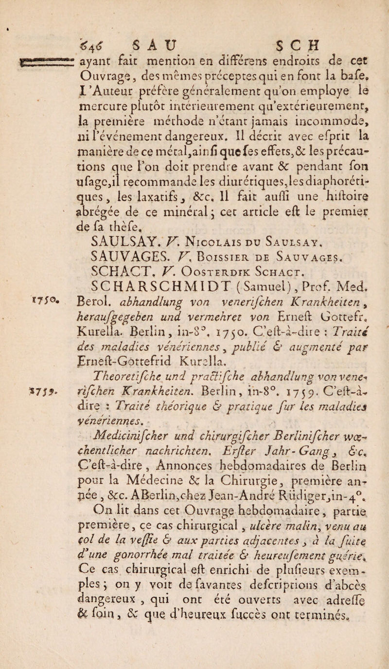 SAU ^ S C H ÜÜT ayant fait mention en difterens endroits de cet Ouvrage, des mêmes préceptes qui en font la bafe. l’Auteur préfère généralement qu’on employe le mercure plutôt intérieurement qu’extérieurement, la première méthode n’étant jamais incommode, ni l’événement dangereux. Il décrit avec efpric la manière de ce métal,ainfi qucfes effets3&amp; les précau¬ tions que l’on doit prendre avant Se pendant fon ufage,il recommande les diurétiques,les diaphoni¬ ques, les laxatifs j Sec, 11 fait aufti une hiftoire abrégée de ce minéral ; cet article eft le premier de fa thèfe, SAULSAY. V. Nicolais du Saulsay. SAUVAGES. V, Boissier de Sauvages. SCHACT. V. OoSTERDIK ScHACT. S C H A R S C H MID T ( Samuel), Prof. Med. Berol. abhandlung von venerifehen Krankheiten , heraufgegeben und vermehrçt von Erneft Gottefr. Kurella. Berlin, in-S°, 1750. C’eft-a-dire : Traité, des maladies vénériennes, publié &amp; augmenté par Erneft-Gôrtefrid Kurella. Theoretifche und pracl'fche abhandlung von vene- rifehen Krankkeiten. Berlin, in-8°. 1759. C’eft-à-* dire : Traité théorique &amp; pratique fur les maladies vénériennes. Medicinifcher und chirurgifcher Berlinifcher woe-* çhentliçher nachrichten. Erjler Jahr- Gang, &amp;c. C’eft-à-dire , Annonces hebdomadaires de Berlin pour la Médecine Se la Chirurgie, première an- pée , Sec. ABerlin,chez Jean-André Rüdiger,in-4°« On lit dans cet Ouvrage hebdomadaire, partie première, ce cas chirurgical, ulcère malin, venu au çol de la vefîe &amp; aux parties adjacentes , à la fuite d3une gonorrhée mal traitée &amp; heureufement guérie, Ce cas chirurgical eft enrichi de plufieurs exem¬ ples ; on y voit defavantes deferiptions d’abcès dangereux , qui ont été ouverts avec adrefte Se foin, Se que d’heureux fuççès ont terminés.