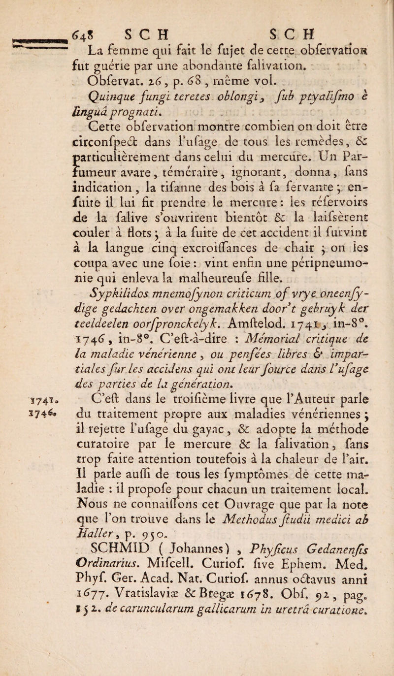 La femme qui fait le fujet cle cette obfervatioH fut guérie par une abondante falivation. Obfervat. z6, p. 68 5 même vol. Quinque fungi ter êtes oblongiy fub ptyalifmo è linguâ prognati. Cette obfervation montre combien on doit être circonfpeét dans l’ufage de tous les remèdes, &amp;c particulièrement dans celui du mercure. Un Par¬ fumeur avare, téméraire, ignorant, donna, fans indication , la tifanne des bois à fa fervante \ en- fuite il lui fit prendre le mercure : les réfervoirs de la falive s’ouvrirent bientôt &amp; la laifsèrent couler a flots \ à la fuite de cet accident il furvint à la langue cinq excroiffances de chair ; on les coupa avec une foie : vint enfin une péripneumo¬ nie qui enleva la malheureufe fille. Syphilidos mnemofynon criticum of vrye oneenfy- digc gedachun over ongemakken doort gebruyk der teeldeelen oorfpronckelyk. Amftelod. 1741^ in-8°. 1746, in-8G. C’eft'à-dire : Mémorial critique de la maladie vénérienne, ou penfées libres &amp; impar¬ tiales fur les accidens qui ont leur fource dans Vufage des parties de la génération. C’eft dans le troifième livre que l’Auteur parle du traitement propre aux maladies vénériennes ; il rejette l’ufage du gayac, &amp; adopte la méthode curatoire par le mercure Sc la falivation , fans trop faire attention toutefois à la chaleur de l’air. Il parle aulli de tous les fymptômes de cette ma¬ ladie : il propofe pour chacun un traitement local. Nous ne connaîtrons cet Ouvrage que par la note que l’on trouve dans le Met ho dus Jiudii medici ab Mailer, p. 950. SCHMID ( Johannes) , Phyficus Gedanenfis Ordinarius. Mifcell. Curiof. five Ephem. Med. Phyf, Ger. Acad. Nat. Curiof. annus oéfavus anni 1677. Vratislaviæ ScBtegæ 1678. Obf. 92, page