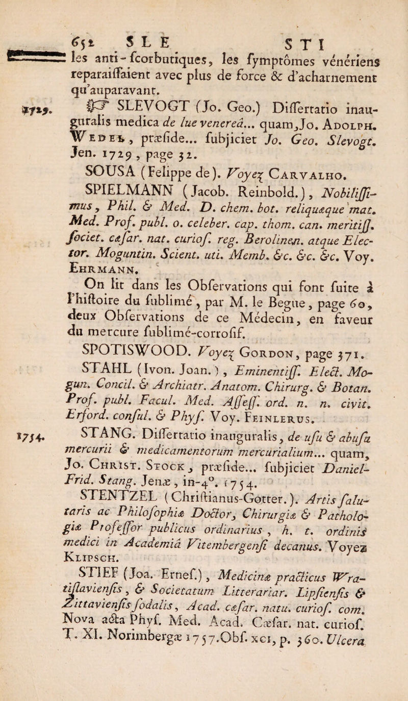 les anti-fcorbtinqueSj les fymptômes vénériens reparaitfaient avec plus de Force ôc d’acharnement qtf auparavant. §3* SLEVOGT (Jo. Geo.) Diflertatio inau- gnralis medical lue venerea.,. quam_,Jo. Adolph. ¥e de^5 præfide... fubjiciet Jo. Geo. Slevogt. Jen. 1729 , page 32. SOUSA (Felippe de). Voye^ Carvalho. SPIELMANN (Jacob. Reinbold.), NobiliJJi- mus y Phil. &amp; Med. D. chem. bot. reliqutque mat. Med. Prof. publ. 0. celeber. cap. thorn, can. merit iJJ. Jbciet. c it far. nat. curiof. reg. Berohneji. at que Elec¬ tor. Moguntin. Scient, uti. Memb. &amp;c. &amp;c. &amp;c. Voy. Ehrmann. On lit dans les Obfervations qui font fuite à Fîiiftoire du fublimé, par M. le Begue, page 6oy deux Obfervations de ce Médecin, en faveur du mercure fublimé-corrofif. SPOTISWOOD. Voye% Gordon, page 371. STAHL (Ivon. Joan. ) , Eminentijf. Elect. Mo- gun. Concil. &amp; Archiatr, Anatom. Chirurg. &amp; Botan. Prof. publ. Facul. Med. AJfeJf. ord. n. n. civ it. Erford. conful. &amp; Phyj. Voy. Feinlerus. STANG. Diflertatio inauguralis, de ufu &amp; abufa mercurii &amp; medicamentorum mercurialium... quam, Jo. Christ. Stock,, præfide... fubjiciet Daniel- Frid. Stang. Jenæ , in-40, f 7 5 4. STENTZEL ( Chnftianus-Gotter. ). Artis falu- taris ac PhilofophU Doctor y Chirm git &amp; Patholo- El£ Ptofejfor pub liens ordinarius , h. t. or dims medici in Academia Fit ember g enfi decanus. Voyez Klipsch. , ST1EF (Joa. Ernef.), Medicint practicus TTra- tiftavienfis, &amp; Societatum Litterariar. Lipjienfis &amp; ELittavienJisfodaiis, Acad, ctfar. natu. curiof. com. Nova aéfca Phyi. Med. Acad. Cæfar. nat. curiof. T. XI. Norimbergæ 175y.Qbf. xci, p. 3^0. Ulcéra