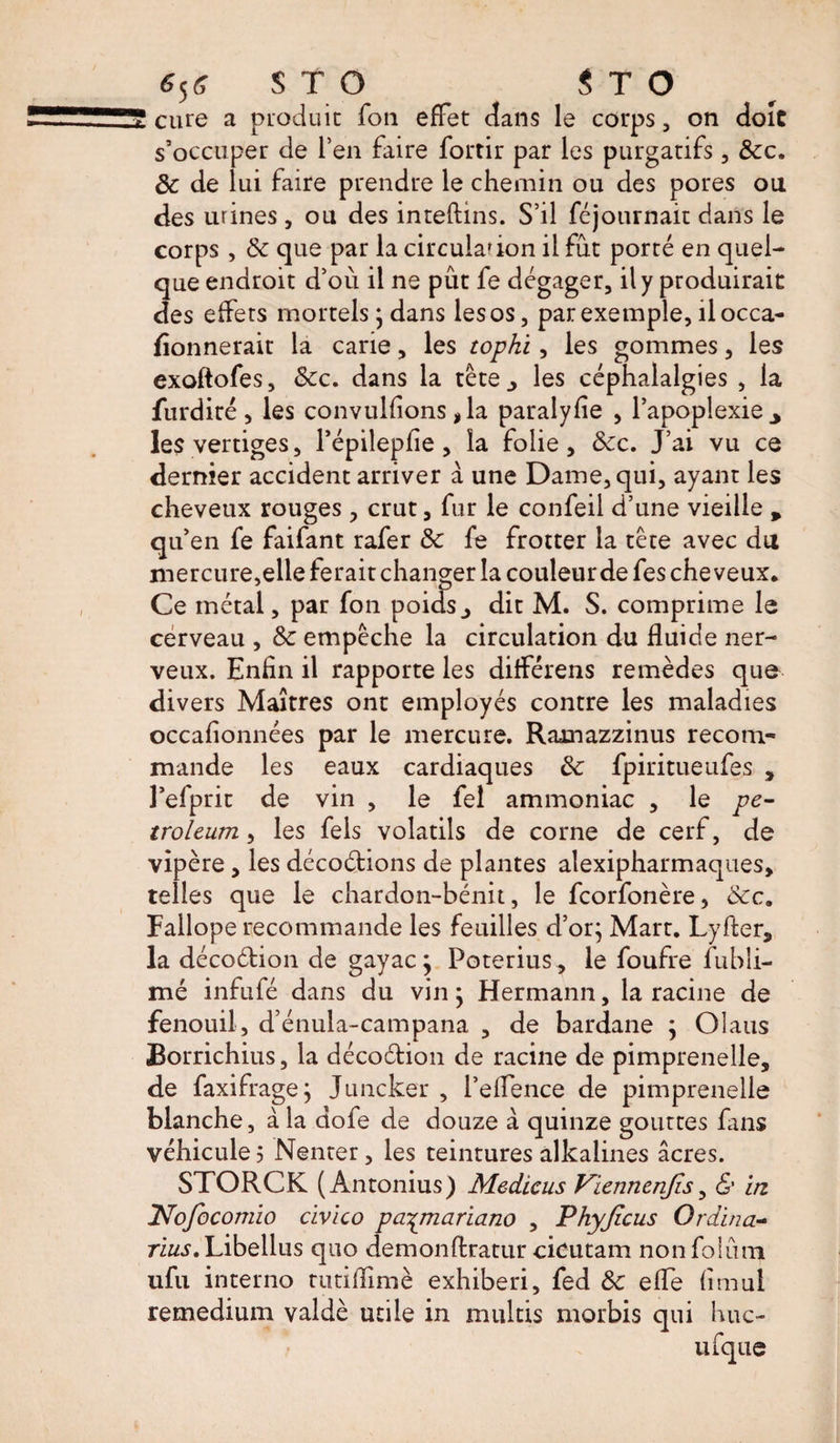 6J* S T O $ T O cure a produit fou effet dans le corps, on doit s’occuper de Pen faire fortir par les purgatifs, Sec. Se de lui faire prendre le chemin ou des pores ou des urines , ou des inteftins. S’il féjournait dans le corps , Se que par la circulation il fût porté en quel¬ que endroit d’où il ne pût fe dégager, il y produirait des effets mortels ; dans les os, par exemple, il occa- fîonnerait la carie, les tophi, les gommes, les exoftofes. Sec. dans la tête., les céphalalgies , la furdiré, les convulfions, la paralyse , l’apoplexie y les vertiges, Pépilepfie, la folie. Sec. J’ai vu ce dernier accident arriver a une Dame, qui, ayant les cheveux rouges , crut, fur le confeil d’une vieille % qu’en fe faifant rafer Se fe frotter la tête avec du mercure,elle ferait changer la couleurdefescheveux. Ce métal, par fon poids., dit M. S. comprime le cerveau , Se empêche la circulation du fluide ner¬ veux. Enfin il rapporte les différens remèdes que divers Maîtres ont employés contre les maladies occafîonnées par le mercure. Ramazzinus recom¬ mande les eaux cardiaques Se fpiritueufes , Pefprit de vin , le fel ammoniac , le pe¬ troleum , les fels volatils de corne de cerf, de vipère, les décodions de plantes alexipharmaques, telles que le chardon-bénit, le feorfonère, Sec. Fallope recommande les feuilles d’or; Mart. L-yfter, la décodion de gayac; Poterius , le foufre fubli- mé infufé dans du vin ; Hermann, la racine de fenouil, d’énuia-campana , de bardane ; Olaus Borrichius, la décodion de racine de pimprenelle, de faxifrage; Juncker , l’effence de pimprenelle blanche, à la dofe de douze à quinze gouttes fans véhicule 5 Nenter, les teintures alkalines âcres. STORCK (Antonius) Medicus Viennenjîs, &amp; in INofocomio civico paymariano , Phyjicus Ordina- rïus. Libellas quo demonftratur cicutam non foiûm ufu interno tutiflimè exhiberi, fed Se elfe fimul remedium valdè utile in multis morbis qui hue-