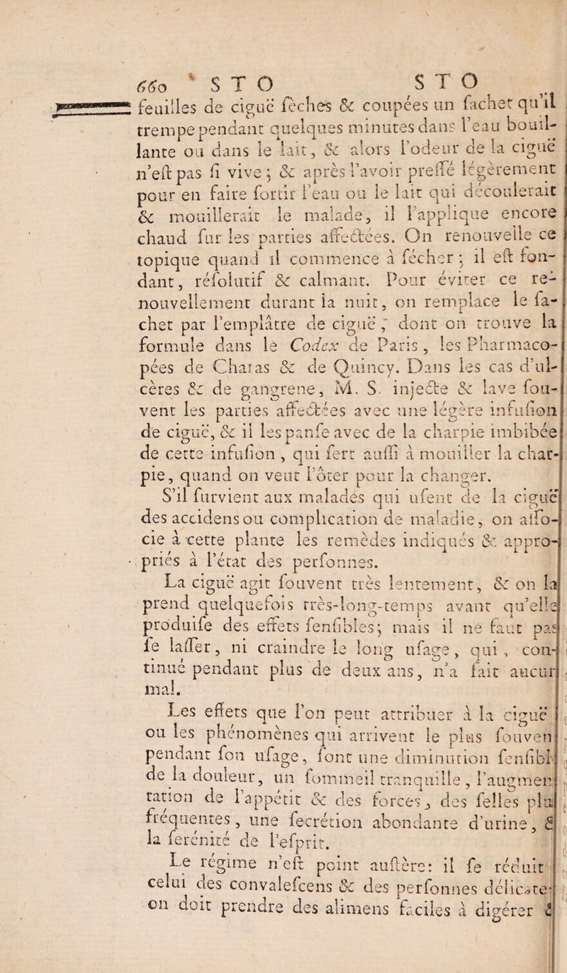 feuilles de ciguë leches &amp; coupées un fâcher qu’il trempe pendant quelques minutes dans l’eau bouil¬ lante ou dans le lait, Sc alors l'odeur de la ciguë n’eftpas fi vive j Sc après l’avoir prefle légèrement pour en faire fortir l’eau ou le lait qui découlerait Sc mouillerait le malade, il l’applique encore chaud fur les parties affrétées. On renouvelle ce topique quand il commence à fécher ; il eft fon¬ dant, réfolutif Sc calmant. Pour éviter ce re¬ nouvellement durant la nuit, on remplace le fâ¬ cher pat l’emplâtre de ciguë ; dont on trouve la formule dans le Codex de Paris , les Pharmaco¬ pées de Chai as Sc de Quincy. Dans les cas d’ul¬ cères Sc de gangrene, M, S. injeéte &amp; lave fou- vent les parties affrétées avec une légère înfufion de ciguë, Sc il les panfe avec de la charpie imbibée de cette infufion , qui fert auili â mouiller la char pie, quand on veut l ouer pour la changer. S’il Parvient aux malades qui ufent de la ciguë des accidensou complication de maladie, on aifo- cie â cette plante les remèdes indiqués Sc, appro priés â l’état des perfonnes. La ciguë agit fouvent très lentement, Sc on la prend quelquefois très-long-temps avant qu’ell prôduife des effets fenfbies; mais il ne faut paf le la (Ter, ni craindre le long ufage, qui, tinue pendant plus de deux ans, n’a fait mal. Les effets que l’on peut attribuer â la ciguë ou les phénomènes qui arrivent le plus fouven pendant fon ufage, font une diminution fenhbl de la douleur, un fonimeil tranquille , l’augmen ration de 1 appétit oc des forces, des felles plu frequentes, une fecrétion abondante d urine, S la ferénité de l’efprit. Le régime n’eft point au (1ère: il fe réduit celui oes convaleicens Sc des perfonnes délicate- on doit prendre des almiens faciles à digérer con- aucur