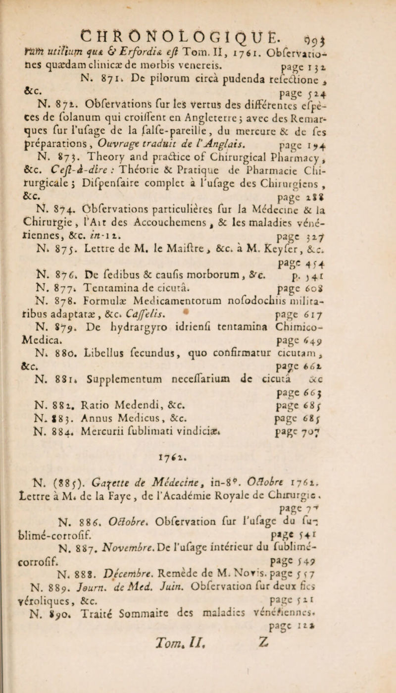 YïiYn utilïum qua &amp; Erfordia efi Tom. II, 1761. Obfcrvatto- ncs quædam clinicæ de morbis venereis. page 131 N. 87u De pilorum circa pudenda refc&amp;ione * tcc. page 514 N. 871. Obfervations fur les vertus des différentes espè¬ ces de folanum cjui croifient en Angleterre 3 avec des Remar¬ ques fur l’ufage de la falfe-pareille, du mercure &amp; de fes préparations. Ouvrage traduit de l'Anglais. page 1^4 N. 873. Theory and pra&amp;ice of Chirurgical Pharmacy , &amp;c. Cefl-à-dire : Théorie &amp; Pratique de Pharmacie Chi¬ rurgicale 5 Difpenfaire complet à l'ufage des Chirurgiens , &amp;c. page 188 N. 874. Obfervations particulières fur la Médecine &amp; la Chirurgie, T Ai r des Accouchemens t &amp; les maladies véné¬ riennes, &amp;c. in-11. page 33L7 N» 875. Lettre de M. le Maiftre&gt; Sec. à M. Keyfer, ILc. Pagc 454 N. 876^ De fedibus &amp; caufis morborum, Sec. p- 341 N. 877^ Tentamina de cicutâ. page 608 N. 878. Formulae Medicamcntorum nofodochiis milita- tibus adaptarae , &amp;c&gt; Cdjfelis. page 617 N. 879. De hydrargyro idrienfi tentamina Chimico- Medica» page 649 Nk 880. Libellus fecundus, quo confirmatur cicutam, &amp;c. page 661 N. 8 8r* Supplcmentum necefiarium de cicutâ ^:c page 66 i N. 8 8l. Ratio Medendi, Sec. page 6 8f N. 18 3. Annus Medicus, Sec. page 6&amp;S N. 884. Mercurii fublimati vindiciæ* page 707 17*1. N. (8 8 y). Gaqette de Médecinet in-89. Otlobrt rj6i. Lettre à M* de la Faye , de l’Académie Royale de Chirurgie. page N. 8 8 6. Oftobre. Obfcrvation fur l'ufage du fu-: blimé-corrofif. page 54r N. 887. Novembre. De l’ufage intérieur du fublimé- corrofif* page 54? N. 88 8. Décembre. Remède de M.Nov;s.pagc y *7 N. 889. Jeurn. de Med. Juin. Obfcrvation fur deux fies yéroliqucs, Sec. Pagc 511 N. 890, Traité Sommaire des maladies vénériennes. page Tom. IL