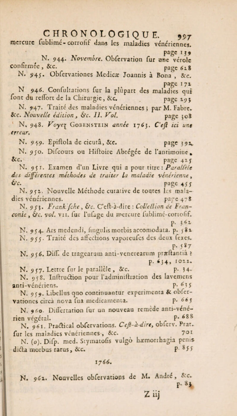 mercure fublimé-corrofif dans les maladies vénériennes. * page 1 j9 N. 944. Novembre. Obfervation fur une vérole confirmée, &amp;c. page 618 N. $45. Obfervationes Medicæ Joannis à Bona , Sec. page 1 71 N 946. Confultations fur la plupart des maladies qui font du reffort de la Chirurgie, &amp;c. page 195 N. 947. Traité des maladies vénériennes ; par M. Fabre. Sec. Nouvelle édition, &amp;c. 11. Vol. page }o8 N, 948. Voyei Gobenstein année 176}. C’eft ici une erreur. N. 949. Epiflola de cicutâ, Sec. page 391* N. 950. Difcours ou Hiftoirc Abrégée de l’antimoine* Sec. page 415 N. 9fi. Examen d’un Livre qui a pour titre: Parallèle des dijférentes méthodes de traiter la maladie vénérienne, &amp;c. page 45 f N. 9 5’i. Nouvelle Méthode curative de toutes les mala¬ dies vénériennes. page 478 N. 9/3. Frank fche , 6'c. C’eft-à-dire : Collection de Fran- conie, &amp;c. vol. vu. fur l’ufage du mercure fublimé-corrofif. p. 36:, N. 954. Ars medendi, fingulis morbisaccomodata. p. 581 N. 955. Traité des affections vaporeufes des deux fexes. p. 587 N. 956. Diff. de tragearum anti-venerearum pneftantiâ &gt; p. &lt;34&gt; N. 957. Lettre fur le parallèle. Sec. p. 34. N. 958. Inftru&amp;ion pour l’adminiltration des lavemens anti-vénériens. P-^3 5 N. 959. Libellus quo continuantur expérimenta &amp; obfer¬ vationes circa nova fua médicamenta. p. 665 N. 9*0. Diflertation fur un nouveau remède anti-véné¬ rien végétal. p. 68 8 N. 961. Practical ohfcrvations. Cefi-a-dire, obferv. Prat. fur les maladies vénériennes-. Sec. 7°l N. (o). Difp. med. Stymatofis vulgo hæmorihagia penis diéta morbus rarus. Sec. P 8 H 1766. N. 9 Ci. Nouvelles observations de M. Andre, Sec. P-»J