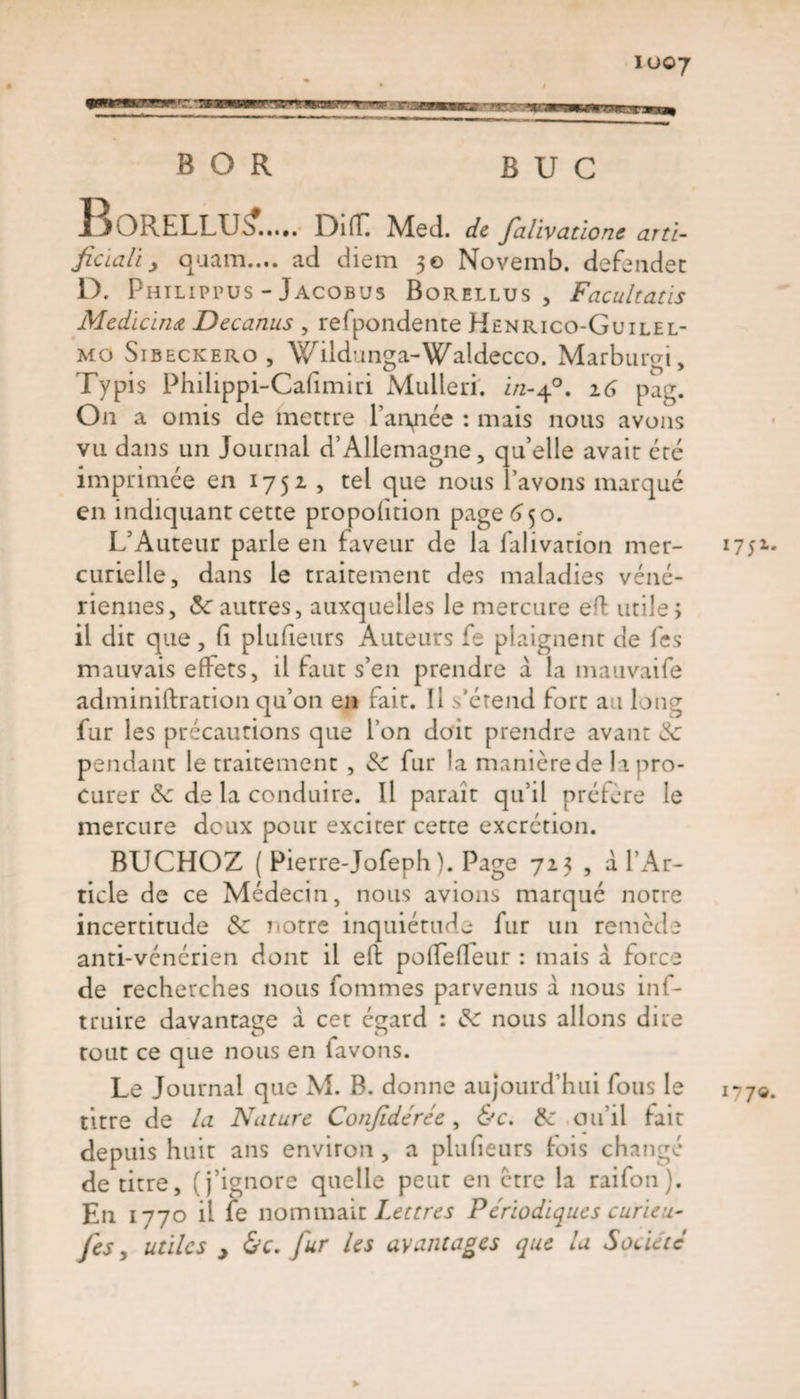 io©7 BOR BUC l^ORELLUé*. L)ifL Med. de falivatione arti- ficiali j quam..«. ad diem 50 Novemb. defendet D. Philippus - Jacobus Borellus , Facultatis Medicinœ Decanus , refpondente Hénrico-Guilel- mo Sibeckero, Wildunga-1Waldecco. Marbumi, Typis Philippi-Cafimiri Mulleri. i/2-40. 16 pag. On a omis de mettre l’anpée : mais nous avons vu dans un Journal d’Allemagne, qu’elle avait été imprimée en 1751 , tel que nous lavons marque en indiquant cette proportion page 650. L’Auteur parle en faveur de la falivation mer¬ curielle, dans le traitement des maladies véné¬ riennes, 8c autres, auxquelles le mercure efl: utile; il dit que, Ci plufieurs Auteurs fe plaignent de fes mauvais effets, il faut s’en prendre à la mauvaife administration qu’on en fait. Il s'étend fort au long fur les précautions que l’on doit prendre avant 8c pendant le traitement , 8c fur la manièrede la pro¬ curer 8c de la conduire. Il paraît qu’il préfère le mercure deux pour exciter cette excrétion. BUCHOZ ( Pierre-Jofeph). Page 725 , a l’Ar¬ ticle de ce Médecin, nous avions marqué notre incertitude 8c notre inquiétude fur un remède anti-vénérien dont il eft pofTefleur : mais d force de recherches nous fommes parvenus d nous inf- truire davantage d cet égard : 8c nous allons dire tout ce que nous en lavons. Le Journal que M. B. donne aujourd’hui fous le titre de la Nature Confidérée, &amp;c. 8c ou’il fait depuis huit ans environ , a plufieurs fois changé de titre, (j’ignore quelle peut en être la raifon). En 177o il fe nommait Lettres Périodiques curieu- fes y utiles &gt; &amp;c, fur les avantages que la Société % 1751 177©