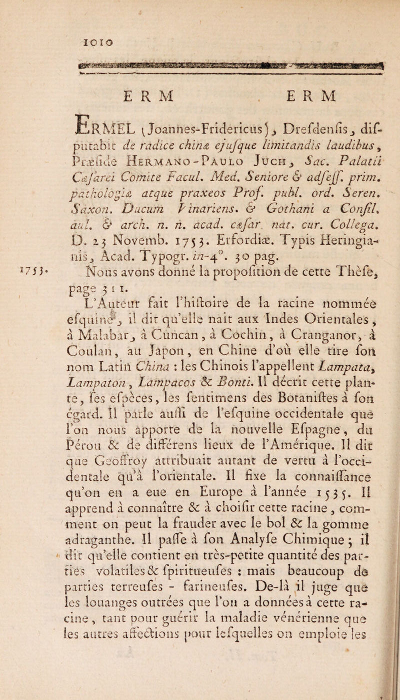 ErMEL \ Joannes-Fndericiis)^ Drefdenfisj dif- putabit de radice china ejujque limitandis laudibus, Prié fide Hermano-Paulo Juch^ Sac. Palatii Cafard Comité Facul. Med. Seniore &amp; adfejf. prim, pathologic atque praxeos Prof. puhl. ord. Seren. Saxon. Ducurti P inariens» &amp; Gothani a Conjil. au!. &amp; arch. n. n. acad. c&amp;far. nat. cur. Collega. D. i5 Novemb. 1753. Erforai*. Typis Heringia- nisj Acad. Typogr. i/2-40. 3° Pag* 3* Nous avons donné la proportion de cetce Thèfe, page 3 i i- L’Auteur fait l’hilfoire de la racine nommée efqtiinêf, il dit qu’elle naît aux Indes Orientales, a Malabar j à Cuncan, à Cochin, à Cranganor, à Coulan, au Japon, en Chine d’où elle tire fon 110m Latin China : les Chinois l’appellent Lampata&gt; Lampaton, Lampacos 8c Bonti. 11 décrit cette plan¬ te, fès efpcces, les fentimens des Rotaniftes à fon égard. 11 parle au III de l’efquine occidentale que Ton nous apporte de la nouvelle Efpagne, du Pérou 8c de différons lieux de l’Amérique. 11 dit que Geoffroy attribuait autant de vertu à l’occi¬ dentale qu’à l’orientale. Il fixe la connaiffànce qu’on en a eue en Europe à l’année 1535. Il apprend à connaître 8c à choifir cette racine , com¬ ment on peut la frauder avec le bol 8c la gomme adraganthe. Il paffe à fon Analyfe Chimique ; il dit qu’elle contient en très-petite quantité des par¬ ties volatiles 8c fpiritueufes : mais beaucoup do parties terreufes - farineufes. De-là il juge que les louanges outrées que l’on a données à cette ra¬ cine, tant pour guérir la maladie vénérienne que les autres affections pour iefquelles on emploie les