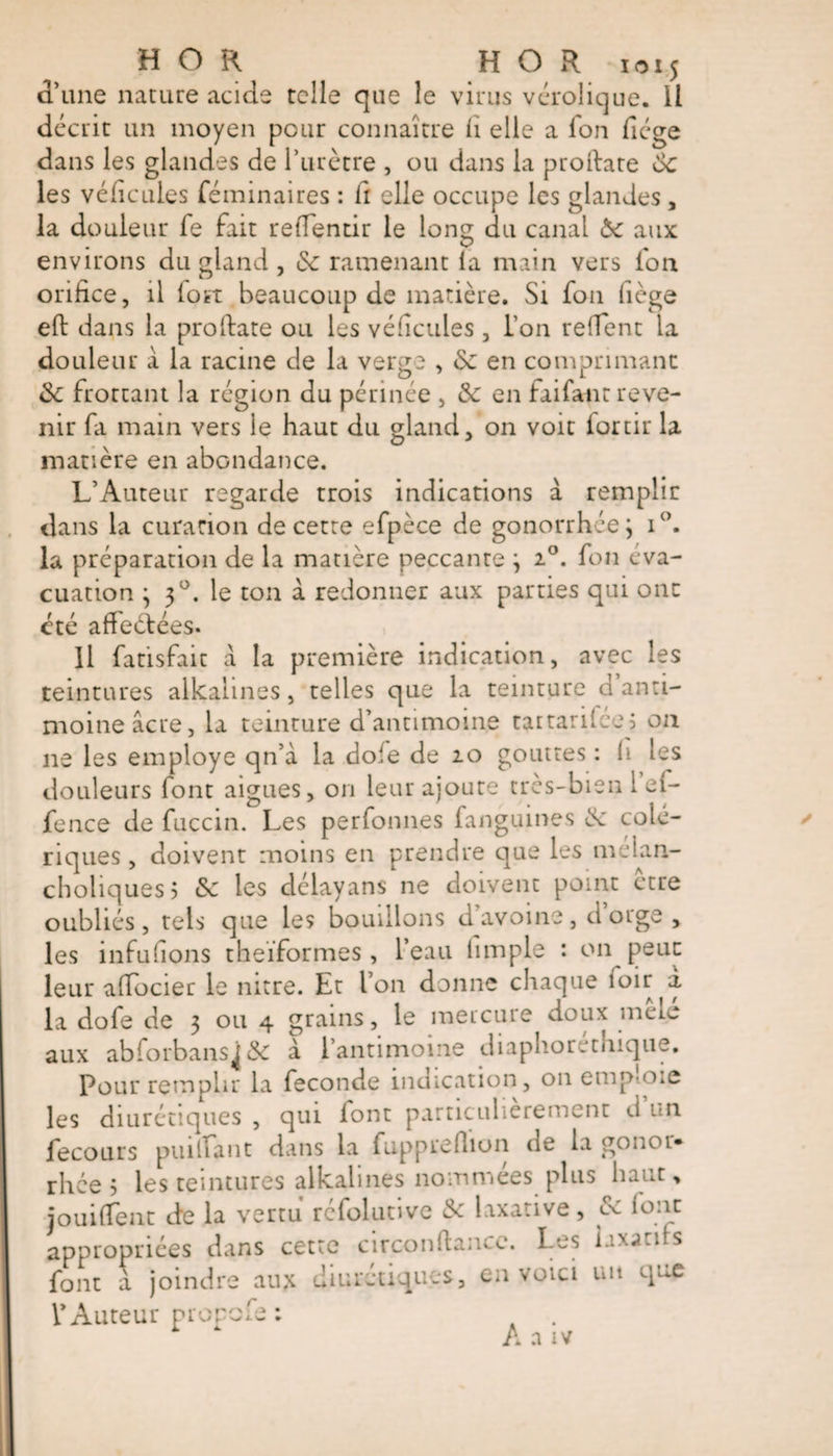 a une nature acide telle que le virus vérolique. Il décrit un moyen pour connaître h elle a fon fiége dans les glandes de l’urètre , ou dans la proilate 6c les véhcules féminaires : il elle occupe les glandes, la douleur fe fait reflentir le long du canal 6c aux environs du gland , 6c ramenant la main vers ion orifice, il lott beaucoup de matière. Si fon liège eft dans la proftate ou les véheuies , l’on redent la douleur a la racine de la verge , 6c en comprimant 6c frottant la région du périnée , 6c en faifant reve¬ nir fa main vers le haut du gland, on voit forth* la matière en abondance. L’Auteur regarde trois indications à remplir dans la curation de cette efpèce de gonorrhée; i°. la préparation de la matière peccante ; 20. fon éva¬ cuation ; 30. le ton à redonner aux parties qui ont cté affeétées. Il fatisfait à la première indication, avec les teintures alkaiines, telles que la teinture d anti¬ moine âcre, la teinture d’antimoine tattarifee5 on ne les employe qn’à la dole de 20 gouttes : h les douleurs font aigues, on leur ajoute très-bien 1 ei- fence de fuccin. Les perfonnes fanguines 6c colé¬ riques , doivent moins en prendre que les mélan- choliques? 6c les délayans ne doivent point ctre oubliés, tels que les bouillons d’avoine, d orge , les infullons theïformes, l’eau limple : on peut leur affocier le nitre. Et l’on donne chaque ioir la dofe de 3 ou 4 grains, le mercure doux mêle aux abforbans^ 6c à l’antimoine diaphoretnique. Pour remplir la fécondé indication, on emp ote les diurétiques , qui font particulièrement d un fecours pin liant dans la fuppreflion de la gonor» rhce &gt; les teintures alkaiines nommées plus haut, jouifTent de la vertu réfolutive 6c laxative, 6c lonc appropriées dans cette circonftancc. Les laxatifs font a joindre aux diurétiques, en voici un que l’Auteur prop r m V&gt; L w t A a iv