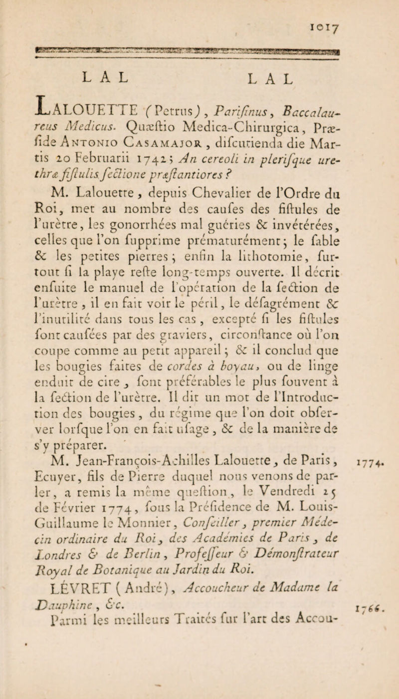 ioi7 ’ r j,1, ■■ L A L L A L LaLOTJETTE (Petrus) , Parifinus, Baccalau- rcus Medicus. Quæflio Medica-Chirurgica, Præ- fide Antonio Cas a major , difcurienda die Mar- tis 10 Februarii 1741; An cercoli in plerifque ure¬ thra fijiulis feclione prœjlantiores ? M. Lalouetre , depuis Chevalier de l’Ordre du Roi j met au nombre des caufes des fiftules de l’urètre, les gonorrhées mal guéries de invétérées, celles que l’on fupprime prématurément j le fable de les petites pierres; enfin la lithotomie, fur- tout (1 la playe relie long-temps ouverte. Il décrit enfuite le manuel de l’opération de la feétion de l’urètre , il en fait voir le péril, le défagrément de l’inutilité dans tous les cas , excepté fi les fiftules fontcaufées par des graviers, circonfiance où l’on coupe comme au petit appareil ; de il conclud que les bougies faites de cordes à boyau, ou de linge enduit de cire ,, font préférables le plus fouvent à la feétion de l’urètre. Il dit un mot de l’Introduc¬ tion des bougies , du régime que l’on doit obfer- ver lorfque l’on en fait ufage , de de la manière de s’y préparer. M. Jean-François-Achilles Lalouetre de Paris, Ecuyer, fils de Pierre duquel nous venons de par¬ ler, a remis la même queftion , le Vendredi 25 de Février 1774, f°us la Préfidence de M. Louis- Guillaume le Monnier, Confedler , premier Méde¬ cin ordinaire du Roi, des Académies de Paris , de Londres &amp; de Berlin, Profejfeur &amp; Démonjlrateur Royal de Botanique au Jardin du Roi. LÉVRET ( André), Accoucheur de Madame la Dauphine , 6’C. Parmi les meilleurs Traites fur l’art des Accou- 1774. 1-66.