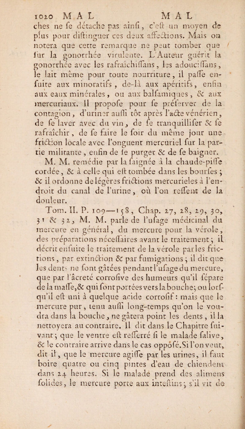 iozo M A L M A L dies ne fe détache pas ainfi, c’eft un moyen de plus pour diftingner ces deux affections. Mais on notera que cette remarque ne peut tomber que fur 1; gonorrhee virulente. L Auteur guérit la gonorrhee avec les ra fraîchi (Tans, les adouci dans, le lait même pour toute nourriture , il paTe en- fuite aux minoratifs , de-la aux apéritifs, enfin aux eaux minérales , ou aux balfamiques , &amp; aux mercuriaux. il propofe pour fe préfer ver de la contagion , d’uriner aufii tôt après l’acte vénérien, de fe laver avec du vinde fe tranquillifer &amp;c le rafraîchir , de fe faire le foir du même jour une friéhon locale avec l’onguent mercuriel fur la par¬ tie militante, enfin de le purger &amp; de fe baigner. M. M. remédie par la faignée à la chaude-piffe cordée, &amp; à celle qui elt tombée dans les bourfes ; &amp; il ordonne de légères frictions mercurielesà l’en¬ droit du canal de l’urine, où l’on reffent de la douleur. Torn. IL P. 109 — 158, Chap. 27, 28, 29, 30, 31 de 32, M. M. parle de l’ufage médicinal du mercure en général, du mercure pour la vérole, des préparations nécellaires avant le traitement; il décrit enfuite le traitement de la vérole parles fric¬ tions , par extinction &amp; par fumigations ; il dit que les dent' ne font gâtées pendantl’ufagedu mercure, que par i’âcretc corrofive des humeurs qu’il icpare de la ma(fe,&amp; qui font portées vers la bouche; ou lorf- qu’il efi: uni à quelque acide corrofif : mais que le mercure pur, tenu aulli long-temps qu’on le vou¬ dra dans la bouche, ne gâtera point les dents, il la nettoyera au contraire. 11 dit dans le Chapitre fui- vant; que le ventre efi: re(Terré fi le malade falive, ce le contraire arrive dans le cas oppôfé.Si l’on veut, dit il, que le mercure agiCe par les urines, il faut boire quatre ou cinq pintes d’eau de chiendent dans 24 heures. Si le malade prend des alimens folides, le mercure porte aux interims ; s’il vit de