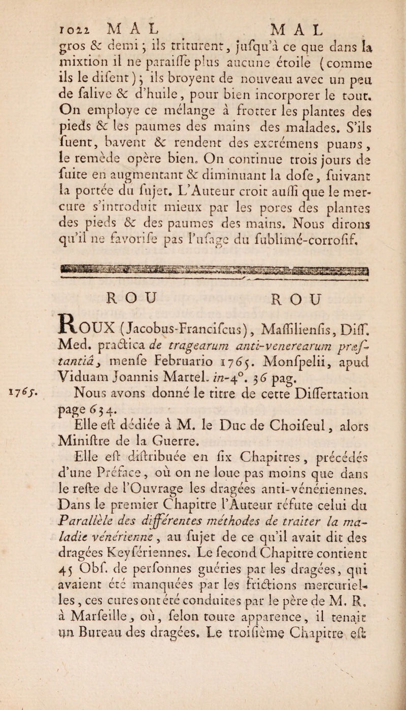 ion MAL MAL gros &amp; demi * ils triturent, jufqu’à ce que dans la mixtion il ne paraiffe plus aucune étoile (comme ils le diient )} ils broyenc de nouveau avec un peu de falive &amp; d’huile, pour bien incorporer le tour. On employe ce mélange à frotter les plantes des pieds 8c les paumes des mains des malades. S’ils fuent, bavent 8c rendent des excrémens puans, le remède opère bien. On continue trois jours de fuite en augmentant &amp; diminuant la dofe, fuivant la portée du lujet. L’Auteur croit aulîi que le mer¬ cure s’introduit mieux par les pores des plantes des pieds &amp; des paumes des mains. Nous dirons qu’il ne favorife pas l’nfage du fublimé-corrofif. R O U R O U ROUX (Jacobus-Francifcus), Maffilienfis, Di(T. Med. practica de tragearum anti-venerearum pr&amp;ff tantïây menfe Februario 1765. Monfpelii, apud Viduam joannis Martel, in-40. 3 G pag. l7ëS- Nous avons donné le titre de cette Difîertarion page ^34. Elle eft dédiée à M. le Duc de Choifeul, alors Miniftre de la Guerre. Elle eft dîftribuée en fix Chapitres , précédés d’une Préface, où on ne loue pas moins que dans le refte de l’Ouvrage les dragées anti-vénériennes. Dans le premier Chapitre l’Auteur réfute celui du Parallèle des differentes méthodes de traiter la ma¬ ladie vénérienne, au fujet de ce qu’il avait dit des dragées Keyfériennes. Le fécond Chapitre contient 45 Obf. de perfonnes guéries par les dragées, qui avaient été manquées par les frictions mercuriel* les , ces cures ont été conduites par le père de M. R. à Marfeille., où, felon toute apparence, il tenait un Bureau des dragées» Le troifième Chapitre eft