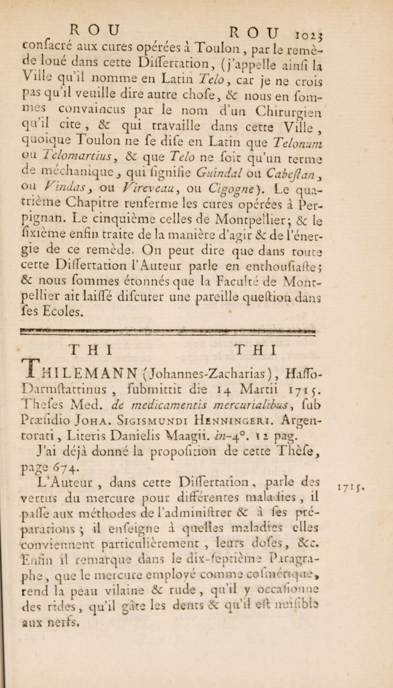 confacré aux cures opérées à Toulon , par le remc- de loué dans cette DiiTertation, (j’appelle ainfi la Ville qu’il nomme en Latin Tcloy car je ne crois pas qu’il veuille dire autre chofe, &lt;5c nous en fouî¬ mes convaincus par le nom d’un Chirurgien qu’il cire, &amp; qui travaille dans cette Ville , quoique Toulon ne fe dife en Latin que Tclonum ou Telomartius, &amp; que Telo ne fcit qu’un terme de méchanique j qui lignifie Guindal ou Cabejlan&gt; ou Kmdasy ou Vireveau, ou Cigogne). Le qua¬ trième Chapitre renferme les cures opérées a Per¬ pignan. Le cinquième celles de Montpellier* &amp; le fîxième enfin traite de la manière d’agir &amp; de l’éner¬ gie de ce remède. On peut dire que dans route cette Dilfertation l’Auteur parle en enthouftaffe&gt; Sc nous fommes étonnés que la Faculté de Mont¬ pellier ait laiffe difcurer une pareille queftion dans fes Ecoles. T H I T H I 1 HILEMANN (Johannes-Zacharias), Hafïo- Darmftattinus , fubmittit die 14 Martii 1715. \ hefes Med. de medicamentis mercurialtbus, fub Præudio Joha. Sigismundi Henningeri. Argen- torati, Literis Danielis \laagii. z&gt;z-4°. \ 1 pag. J’ai déjà donné la proportion de cette Thcfe, page 674. L’Auteur, dans cette DiiTertation , parle des vertus du mercure pour différentes mala lies , il pafïe aux méthodes de l’adminiftrer &amp; à lès pré¬ parations *, il enfeigne à quelles maladies elles conviennent particulièrement , leurs dofes, Ôcc. Enfin il remarque dans le dix-feptième Paragra¬ phe , que le meicuce employé comme col mon que, rend la peau vilaine «5c rude , qu’il y occalionne des rides, qu’il gare les dents 8c qu’il elt nuilibb aux nerfs. 171;.