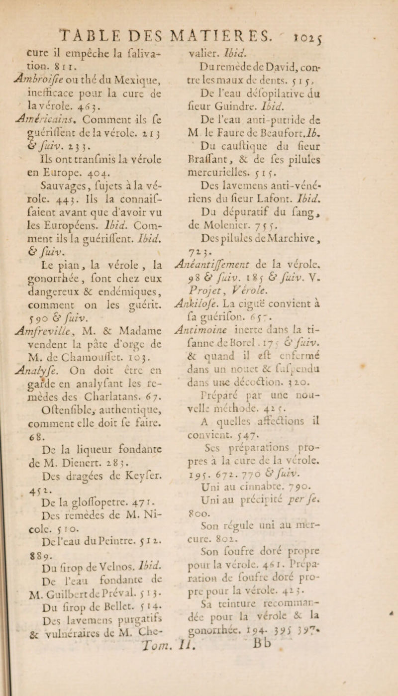 TABLE DES cure il empêche la faliva- tion. 8 i r. Ambroifie ou thé du Mexique, inefficace pour la cure de la vérole. 463. Américains. Comment ils fe guérillent de la vérole. 113 v fuiv. 133. Ils ont tranfmis la vérole en Europe. 404. Sauvages, fujets à la vé¬ role. 443. Ils la connaif- faient avant que d’avoir vu les Européens. Ibid. Com¬ ment ils la guérilTent. Ibid. &amp; fuiv. Le pian j la vérole , la gonorrhée, font chez eux dangereux &amp; endémiques, comment on les guérit. 5 90 &lt;S’ fuiv. Amfrevillc, M. &amp; Madame vendent la pâte d’orge de M. de ChamoulTet. 103. Analyfe. On doit être en garde en analyfant les re¬ mèdes des Charlatans. 6 7. Oftenfible, authentique, comment elle doit le faire. 6 8. De la liqueur fondante de M. Dienert. 183* Des dragées de Kcyfcr. 4ji. De la gloflopetre. 47 t. Des remèdes de M. Ni¬ cole. y r °- De l’eau du Peintre. 511. 889. Du drop de Velnos. Ibid. De l’eau fondante de M. CuilbertdePréval. ) t 3. Du lirop de Bellet. y 14* Des lavemens purgatifs 2c vulnéraires de M. Chc- MATIERES. Î025 valier. Ibid. D u re m e d e de D av i d, con¬ tre les maux de dents. 515, De l’eau délopilative du fieur Guindre. Ibid. De l’eau anti-putride de M le Faure de Beaufort.Ib. Du caullique du heur Bradant, &amp; de les pilules mercurielles. y 1 y. Des lavemens anti-véné¬ riens du lieur Lafont. Ibid. Du dépuratif du fang, de Molenier. 7 3 y. Des pilules deMarchive, 7M-_ Ane antijfe ment de la vérole. 98 &amp; fuiv. 185 &amp; Juiv. V. Projet, Vérole. Ankiloje. La ciguë convient à fa guérifon. 6y “• Antimoine inerte dans la ti- fanne de Bord .17 G’ fuiv. &amp; quand il eft enfermé dans un nouet &amp;l L.Uendu dans une dé ce dion. 3 2*0. Préparé par une nou¬ velle méthode. 41 c. A quelles affedions il convient. 547. Ses préparations pro¬ pres a la cure de la vérole, i^y. 672.. 770 &lt;S*fuiv. Uni au cinnabte. 790. Uni au prévit ité per fe. 800. Son régule uni au mer¬ cure. 801. Son foufre doré propre poui la vérole. 4*1. Prepa¬ ration de foufre doré pro¬ pre pour la vérole. 413. Sa teinture recomman¬ dée pour la vérole &amp;: la gonorrhée. 194* 39) 3 &gt;7*