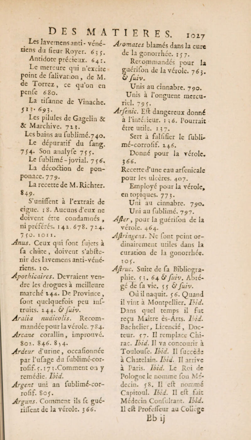 Les lavemcnsanti-véné¬ riens du fîcur Royer. 6 ; y. Antidote précieux. 641. Le mercure qui n’excite point de falivation, de M. de Torrez, ce qu’on en penfc 680. La tifanne de Vinache. 51 ^3- I es pilules de Gagelin &amp; 6 Marchive. 71 3. Les bains au fublimé.740, Le dépuratif du fang. 754- Son analyfe 7 y y. Le fublimé-jovial. 7 y 6. La décoéHon de pon- ponace. 779. La recette de M. Richter. 849. S'unifient à l’extrait de ciguë. ï 8. Aucuns d’eux ne doivent erre condamnés , ni préférés. 141,678. 714. 7 yo. 1 o 1 1. Anus. Ceux qui font fujets à fa chute, doivent s’ablte- nir des lavemens anti-véné¬ riens. 10. Apothicaires. Devraient ven¬ dre les drogues à meilleure marché 144. De Province, font quelquefois peu mf- truits. 144. &amp; Juiv. Araiia nuaicolis. Recom¬ mandée pour la vérole. 784. Arcane corallin, improuvé. 801. 846. 8 ) 4. Ardeur d’urine, occafionnée par l’ufage du fublimé-cor- rofîf. r. 171 .Comment on y remédie. Ibid. Argent uni an fublimé-cor- rofîf. 805. Arguns. Comment ils fc gué- riiTent de la vérole. 366. T I E R E S. 1027 A&gt; ornâtes blâmés dans la cure de la gonorrhée. iy 7. Recommandés pour la guéri (on de la vérole. 763. &amp; fuiv. Unis au cinnabre. 790. Unis à l’onguent mercu¬ riel. 79 y. Arfenic. Effc dangereux donné à l’inréiicur. 1 ;6. Pourrait être utile. 137. Sert a falfîfier le fubli» mé-corrofîf. 146. Donné pour la vérole. 366. Recette d’une eau arfenicale pour les ulcères. 407. Employé pour la vérole, en topiques. 773. Uni au cinnabre. 790. Uni au fublimé. 797. After, pour la guérifon de la vérole. 464. Aftringens. Ne font peint or¬ dinairement utiles dans la curation de la gonorrhée, loy. Aftruc. Suite de fa Bibliogra¬ phie. y 3. 64 &amp; fuiv. Abré¬ gé de fa vie. 3 y &amp; fuiv. Où il naquit, y 6. Quand il vint à Montpellier. Ibid. Dans quel temps il fut reçu Maître ès-Arts. 1 id. Bachelier, Licencié, Doc¬ teur. f7. II remplace Chi¬ rac. Ibid. Il Ya concourir à Touloufe. Ibid. Il fucccde à Châtelain. Ibid. Il arrive à Paris. Ibid. Le Roi de Pologne le nomme fou Mé¬ decin. y 8. Il cft nommé Capitoul. Ibid. Il cft fait Médecin Confulcant. Ibid. Il cit Profcifeur au College Eb ij