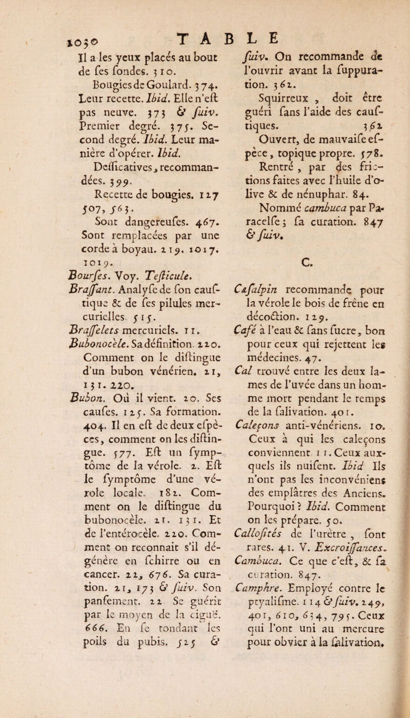 TABLE Il a les yeux placés au bout de Tes fondes. 31 o. Bougies de Goulard. 374. Leur recette. Ibid. Elle n’ell pas neuve. 373 &amp; fuiv. Premier degré. 375. Se¬ cond degré. Ibid. Leur ma¬ nière d’opérer. Ibid. Defficatives^ recomman¬ dées. 399. Recette de bougies. 117 507, J63. Sont dangereufes. 467. Sont remplacées par une corde à boyau. 115». 1 o 17. 1019. Bourfes. Voy. Tefticule. Brajfant. Analyfede fon cauf- tique &amp; de fes pilules mer¬ curielles 5 15. Brajfelecs mercuriels, t 1. Bubonocele. Sa définition. 110. Comment on le diftingue d’un bubon vénérien, zi, 13i- 2.20. Bubon. Où il vient. 20. Ses caufes. 125. Sa formation. 404. Il en eft dedeuxefpè- ces, comment on les diftin- gue. 577. Eft un fymp- tôme de la vérole, z. Eli le fymptôme d’une vé¬ role locale. 18 z. Com¬ ment on le diftingue du bubonocele, zr. 131. Et de l’entérocèle. zzo. Com¬ ment on reconnaît s’il dé¬ génère en fehirre ou en cancer, zi, 676. Sa cura¬ tion. zr, 173 &amp; fuiv. Son panfement. zz Se guérit par le moyen de la ciguë. 666. En fe tondant les poils du pubis, j 15 &amp; fuiv. On recommande de l’ouvrir avant la fuppura- tion. 361. Squirreux , doit être guéri fans l’aide des cauf- tiques. 3 f z Ouvert, de mauvaifeef- pèce, topique propre. 578. Rentré , par des fric¬ tions faites avec l’huile d’o¬ live &amp; de nénuphar. 84. Nommé cambuca par Pa« racelfe; fa curation. 847 &amp; fuiv. C. Cafalpin recommande pour la vérole le bois de frêne en décoéHon. iz^. Café à l’eau &amp; fans fucre, bon pour ceux qui rejettent les médecines. 47. Cal trouvé entre les deux la¬ mes de l’uvée dans un hom¬ me mort pendant le remps de la falivation. 401. Caleçons anti-vénériens. 10. Ceux à qui les caleçons conviennent ir. Ceux aux¬ quels ils nuifent. Ibid Ils n’ont pas les inconvéniens des emplâtres des Anciens. Pourquoi? Ibid. Comment on les prépare. 50. Callofités de l’urètre , font rares. 41. V. Excroijfances. Cambuca. Ce que c’eft, &amp; fa curation. 847. Camphre. Employé contre le ptyalifme. 1 14 O fuiv. 249, 40 r, 610, 6 3 4, 7^ y. Ceux qui l’ont uni au mercure pour obvier à la felivatio-n.