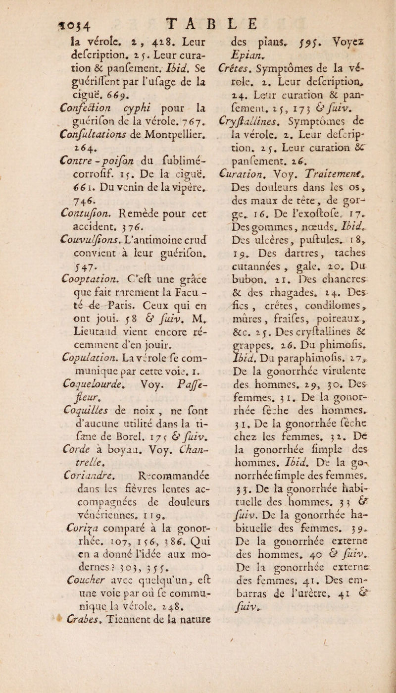 ioj4 TABLE la vérole, i, 418. Leur des pians. Voycs defeription. 1 y. Leur cura- Epian. tion &amp; panfement. l&amp;zV. Se Crêtes, Symptômes de la vé- guériffent par l’ufage de la role. 2. Leur defeription. ciguë. 669. Confection cyphi pour la guérifon de la vérole. 767. Confutations de Montpellier. 164. Contre - poifon du fublimé- corrofif. if. De la ciguë. 661. Du venin de la vipère. 744. Contufion. Remède pour cet accident. 376. Couvulfions, L’antimoine crud convient à leur guérifon* S47* # Cooptation. C/efl une grâce que fait rarement la Facu - té -de Paris. Ceux qui en ont joui.. 58 &amp; faiv. M. Lieutaud vient encore ré¬ cemment d’en jouir. Copulation. La virole fe com¬ munique par cette voie. 1. Coquelourde. Voy. Pajfe- fleur. Coquilles de noix , ne font d’aucune utilité dans la ti- fane de Borel. 17Ç &amp; fuiv. Corde à boyau. Voy. Chan¬ tre lie. Coriandre. Recommandée dans les fièvres lentes ac¬ compagnées de douleurs vénériennes. iiy. Cori'qa comparé à la gonor¬ rhée. 107, if6, 386. Qui en a donné l’idée aux mo¬ dernes î 303, 5 y y. Coucher avec quelqu’un, eft une voie par où fe commu¬ nique la vérole. 148. Crabes. Tiennent de la nature 14. Leur curation &amp; pan- femeni. 13, 173 Ù fuiv. Cryflallines. Symptômes de la vérole, 2. Leur deferip* tion. 2.5. Leur curation SC panfement. i£. Curation. Voy. Traitement, Des douleurs dans les os, des maux de tête, de gor^ ge„ 16. De l’exofëofe. 17. Des gommes, nœuds. Ibid. Des ulcères, pullules, r 8, ly. Des dartres, taches cutannées , gale. 20. Du bubon, zi. Des chancres ot des rhagades. 14. Des fies , crêtes, condilomes, mures, fraifes, poireaux, &amp;c. 25. Descryftailines 3c grappes. 16. Du phimolîs. Ibid. Du paraphimolis. 17, De la gonorrhée virulente des hommes. 2^, 30. Des femmes. 31. De la gonor¬ rhée fè:he des hommes, 31. De la gonorrhée fèche chez les femmes. 32. De la gonorrhée fimpie des hommes. Ibid. De la go¬ norrhée fimpie des femmes. 3 5. De la gonorrhée habi¬ tuelle des hommes, 3 3 fuiv. De la gonorrhée ha¬ bituelle des femmes. 39» De la gonorrhée externe des hommes. 40 &amp; fuiv. De la gonorrhée externe des femmes. 41. Des em¬ barras de l’urètre, 41 &amp; fuiv.