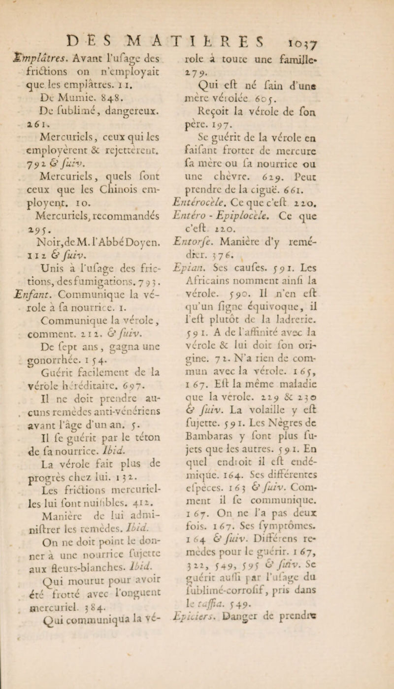 Emplâtres. Avant l’ufage des fn&amp;ions on n’employait que les emplâtres. 11. De Mumie. 848. De fublimé, dangereux. 16 1. Mercuriels, ceux qui les employèrent &amp; rejetterait. 79 1 O fuiv. Mercuriels, quels font ceux que les Chinois em¬ ployeur. 1 o. Mercuriels, recommandés Noir,dcM. l'Abbé Doyen. 11 z &amp; fuiv. Unis à l’ufage des fric¬ tions, des fumigations. 793. Enfant. Communique la vé¬ role à fa nourrice. 1. Communique la vérole, comment, zn. 6'fuiv. De fept ans , gagna une gonorrhée. 1 54. Guérit facilement de la vérole héréditaire. 697- Il ne doit prendre au- . cuns remèdes anti-vénériens avant l’âge d’un an. y. Il fe guérit par le téton de fa nourrice. Ibid. La vérole fait plus de progrès chez lui. 131. Les friétions mercuriel¬ les lui font nuihbles. 412.. Manière de lui admi- niftrer les remèdes, hui. On ne doit point le don¬ ner a une nourrice (ujette aux fleurs-blanches. Ibid. Qui mourut pour avoir été frotté avec l’onguent mercuriel. 384. Qui communiqua la vc- role a toute une famille* 2-7 9- Qui eft né fain d'une mère véiolée 605. Reçoit la vérole de fon père. 197. Se guérit de la vérole en fail an t frorter de mercure fa mère ou la nourrice ou une chèvre. 619. Peut prendre de la ciguë. 661. Entérocele. Ce que c’eft 210. Entéro - Epiplocèle. Ce que c’eft no. Entorfe. Manière d’y remé¬ dier. 3 76. Epian. Ses caufes. 55» 1. Les Africains nomment ainh la vérole. 590. Il n’en eft qu’un ligne équivoque, il l eft plutôt de la ladrerie. 59 1. A de l’affinité avec la vérole &amp; lui doit fon ori¬ gine. 7 1. N’a rien de com¬ mun avec la vérole. 1654 1 67. Eft la même maladie cme la verole. 219 &amp; 230 Ù fuiv. La volaille y eft fujette. 591. Les Nègres de Bambaras y font plus fu- jets que les autres. 59 1. En quel endioic il eft endé¬ mique. 164. Ses différentes efpèces. 163 &amp; fuiv. Com¬ ment il fc communique. 1 67. On ne l’a pas deux fois. 167- Ses fymptômes. 1 64 &amp; fuiv. Di fié rens re¬ mèdes pour le guérir. 1 67, 322, *49, 5 y J &amp; fuiv. Se guérit aufli jar l’ufage du fublimé-corrohf, pris dans le tafia. 549. Epiciers. Danger de prendre