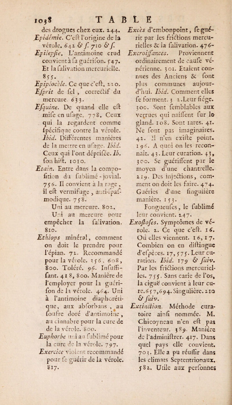 des drogues chez eux. 144. Epidémie. C’eft l’origine de la vérole. 6±z &amp; f. y 10 &amp;f. Epilepjie. L’antimoine crud convient à fa guéri Ton. ^47. Et la falivation mercurielle. Epiplocèle. Ce que c’eft. no. Efprit de Tel , correctif du mercure 633. Efquine. De quand elle eft mife en ufage, 778. Ceux qui la regardent comme Ipécifique contre la vérole. Ibid. Différentes manières de la mettre en ufage. Ibid. Ceux qui l’ont déprifée. 1b. fonhitr. 1010. Etain. Entre dans la compo¬ sition du fublimé - jovial. 756. Il convient à la rage , il eft vermifuge ? auti-fpaf- modique. 7 y 8. Uni au mercure. 801. Uni au mercure pour empêcher la falivation. 810. Ethiops minéral, comment on doit le prendre pour i’épian. 72. Recommandé pour la vérole. ? y 6, 608, 800. Toléré. 96. Infuffi- fant. 418, 800. Manière de l’employer pour la guéri- fon de la vérole. 464. Uni à l’antimoine diaphoni¬ que, aux abforbans , au foufre doré d’antimoine , au cinnabre pour la cure de de la vérole. 800. Euphorbe uni au fublimé pour la cure de la vérole. 797. Exercice violent recommandé pour fc guérir de la vérole. 817. Excès d’embonpoint, fegué¬ rit par les friétions mercu¬ rielles &amp; la falivation. 476- Excroijfances. Proviennent ordinairement de caufe vé¬ nérienne. 301. Etaient con¬ nues des Anciens &amp; font plus communes aujour¬ d’hui. Ibid. Comment elles fe forment. 3 2 .Leur liège. 30c. .Sont femblables aux verrues qui naifîent fur lo- gland. 108. Sont rares. 41. Ne font pas imaginaires. 41. Il n’en exiife point. 1 76. A quoi on les recon¬ naît. 4 3. Leur curation. 4 3, 300. Se guériiTcnt par le moyen d’une chantrelle. 119. Des injections, com¬ ment on doit les faire. 474. Guéries d’une hngulière manière. 153. Fongueufes, le fublimc leur convient. 2.47. Exojlofes. Symptômes de vé¬ role. z. Ce que c’elt. 1 6. Oii elles viennent. 16,17. Combien on en distingue d’efpèces. 17, 575. Leur cu¬ ration. Ibid. 179 &amp; fuiv. Par les friétions mercuriel¬ les. 755. Sans carie de l’os, la ciguë convient à leur cu¬ re. 6 y 7,694. Singulière. 2 iq &amp; fuiv. Extincïion. Méthode cura- toire ainlî nommée. M. Chicoyneau n’en eft pas l’inventeur. 3 89. Manière de l’adminiftrer. 417. Dans quel pays elle convient. 703. Elle a pu réullir dans les climats Septentrionaux, y 81. Utile aux perforates