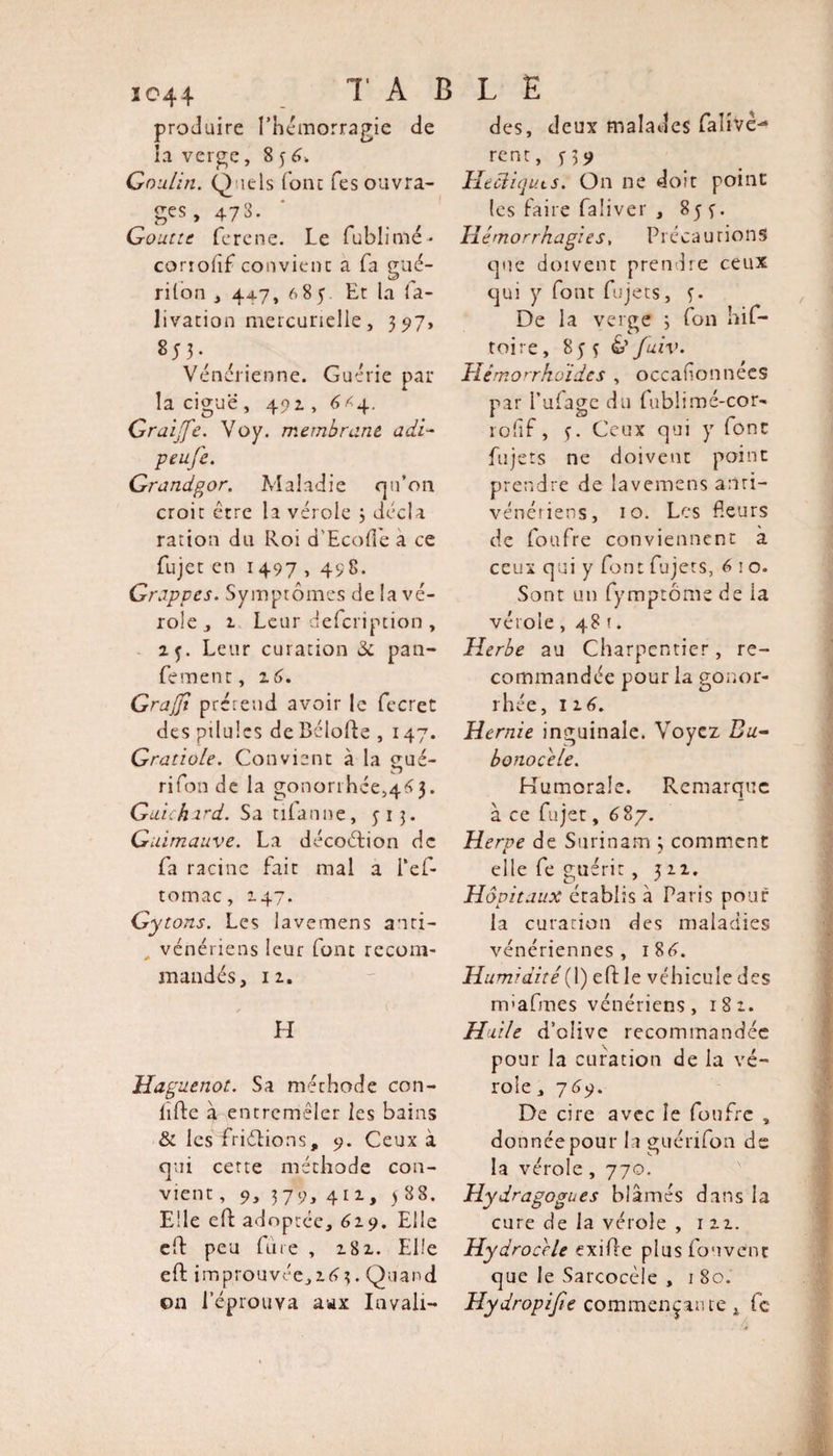 produire l'hémorragie de la verge, 8 3 4. Gou/in. Quels (ont Tes ouvra¬ ges, 473. Goutte ferene. Le fublimé- corrolif convient a fa gué¬ ri Ion , 44.7, 685 Et la fa- livation mercurielle, 3517, Vénérienne. Guérie par la ciguë , 491, 4&lt;4. Graijfe. Voy. membrane, adi- peufe. Grandgor. Maladie qu’on croit être la vérole 3 décla ration du Roi d'Ecofle a ce fujet en 1497 , 498. Grappes. Symptômes de la vé¬ role j 2 Leur defeription , 25. Leur curation &amp; pan- fement, 16. GraJJt prérend avoir le fecret des pilules de Bélolde ,147. Gratiole. Convient à la gué- O ri Ion de la gonorrhee^tfj. Guichard. Sa tifanne, ^13. Guimauve. La décoétion de fa racine fait mal a i*ef- tomac, 147. Gytons. Les lavemens anti- , vénériens leur font recom¬ mandés, 12. H Huguenot. Sa méthode con- lifte à entremêler les bains &amp; les friélions, 9. Ceux à qui cette méthode con¬ vient , 9, 379, 411, j 88. Elle elf adoptée, 629. Elle eft peu frire , 282. Elle eft improuvée,2(?3. Quand on l’éprouva aux Invali- des, deux malades falivc- rent, y 39 Heciiquts. On ne doit point les faire faliver , 85 y. Il é m o rrh agi es. Précautions que doivent prendre ceux qui y font fujets, f. De la verge 3 fon hif- toire, 853 &amp;fuiv. TIémorrkoïdes , occafonnées par Pufage du fublimé-cor- rolif, 5. Ceux qui y font fujets ne doivent point prendre de lavemens anti- vénériens, 10. Les fleurs de foufre conviennent a ceux qui y font fujets, 4 1 o. Sont un fymptôme de ia vérole ,48t. Herbe au Charpentier, re¬ commandée pour la gonor¬ rhée, 12 4. Hernie inguinale. Voyez Bu¬ bonocele. Humorale. Remarque à ce fujet, 687. Herve de Surinam 3 comment elle fe guérit , 322. Hôpitaux érablis à Paris pour la curation des maladies vénériennes, 18 4. Humidité(1) eft: le véhicule des iTpafmes vénériens, 182. Huile d’olive recommandée pour la curation de la vé¬ role , 749. De cire avec le foufre , do nnéepour la guérifon de la vérole , 770. Hydragogues blâmés dans ia cure de la vérole , 122. Hydrocele exifle plus fouvent que le Sarcocèle , 1 80. Hydropijîe commençante, fc