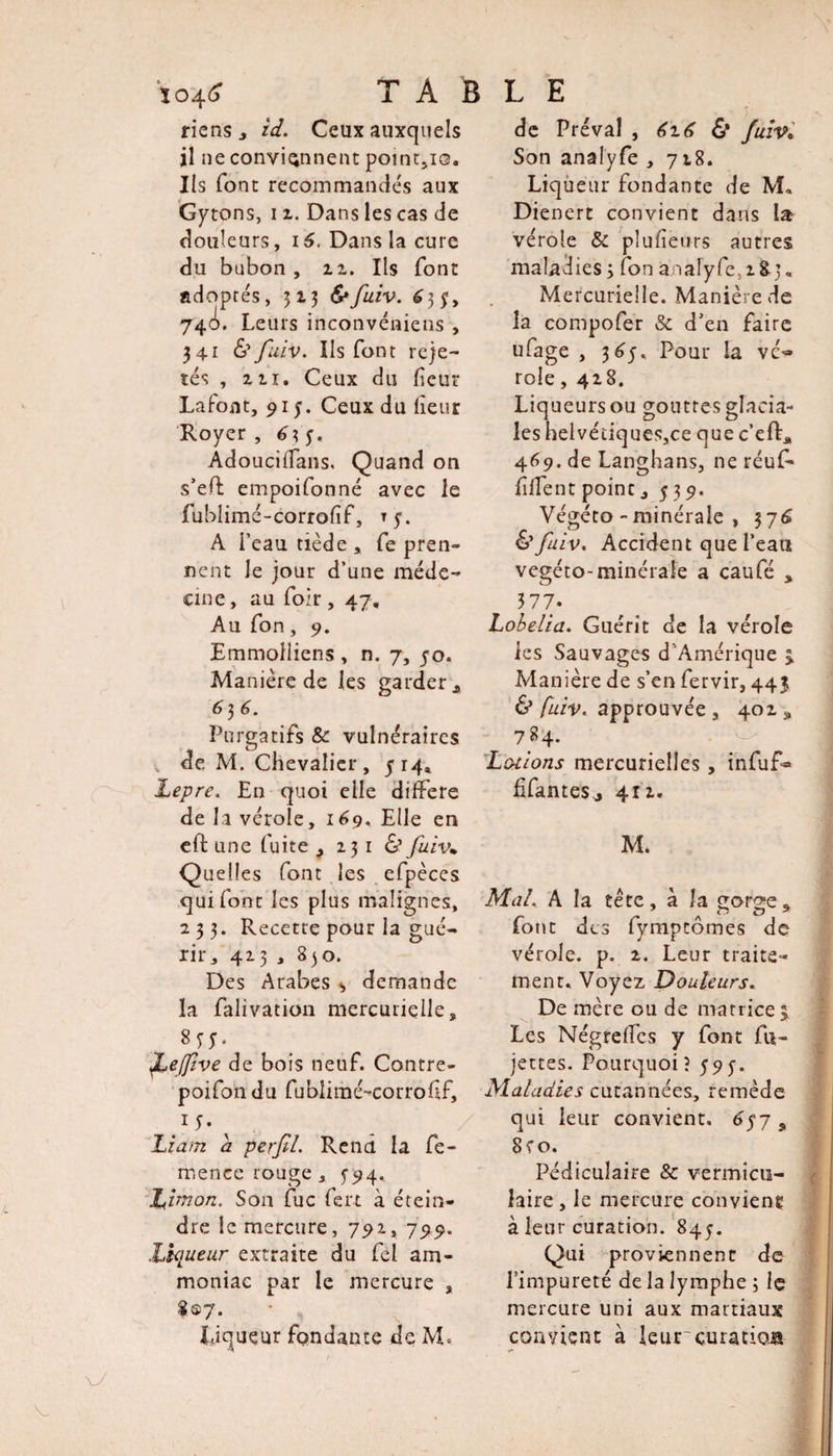 \j riens , id. Ceux auxquels il ne conviennent pointée. Ils font recommandés aux Gytons, i z. Dans les cas de douleurs, 16. Dans la cure du bubon, iz. Ils font adoptés, 313 S* fuiv. 63?, 74&lt;4. Leurs inconvéniens , 341 &amp; fuiv. Us font reje¬ tés , ni. Ceux du fieur Lafoat, 91 Ceux du lîeur Royer , £3 y. AdoucifTans. Quand on s’efl empoifonné avec le fublimé-corrofif, Ty. A l’eau tiède , fe pren¬ nent le jour d’une méde¬ cine , au foir , 47. Au Ton, 9. Manière de les garder , 636. Purgatifs &amp; vulnéraires de M. Chevalier, 514* Lepre. En quoi elle différé de la vérole, 169. Elle en eft une fuite ^ 23 1 &amp; fuiv„ Quelles font les efpèces qui font les plus malignes, 233. Recette pour la gué¬ rir, 413 , 830. Des Arabes demande la falivation mercurielle, JLeJfive de bois neuf. Contre- poifondu fublimé-corrofif, Liam a perfil. Rend la fe- menee rouge , 594.. Ziimorz. Son fuc fert à étein¬ dre le mercure, 792, 799. Liqueur extraite du fel am¬ moniac par le mercure , Liqueur fondante de M. de Préval , 6z6 &amp; fuiv• Son analyfe , 718. Liqueur fondante de M. Dienert convient dans la- vérole &amp; pîufieurs autres maladies 3 fon analyfe, z%j« Mercurielle. Manière de la compofer &amp; d’en faire ufage , 3 65, Pour la vé¬ role , 428. Liqueurs ou gouttes glacia¬ les helvétiqueSjCe que c’eft* 469. de Langhans, ne réuf* fiffent point, 5 39. Végéto-minérale , 376 &amp; fuiv. Accident que l’eau vegéto-minérale a caufé , 377- Lobelia. Guérit de la vérole Manière de s’en fervir, 443 &amp; fuiv. approuvée , 402 ,, 784. Lotions mercurielles , infuf- ffanteSj 412. M. Mal. A la tête, à la çorge* font des fymptômes de vérole, p. 2. Leur traite¬ ment. Voyez Douleurs. De mère ou de matrice 3 Les Négrelfcs y font Ab¬ jectes. Pourquoi? 59y. Maladies cutannées, remède qui leur convient. 6$7 9 8?o. Pédiculaire &amp; vermicu- îaire , le mercure convient à leur curation. 845. Qui proviennent de l’impureté de la lymphe 3 le mercure uni aux martiaux convient à leur curation