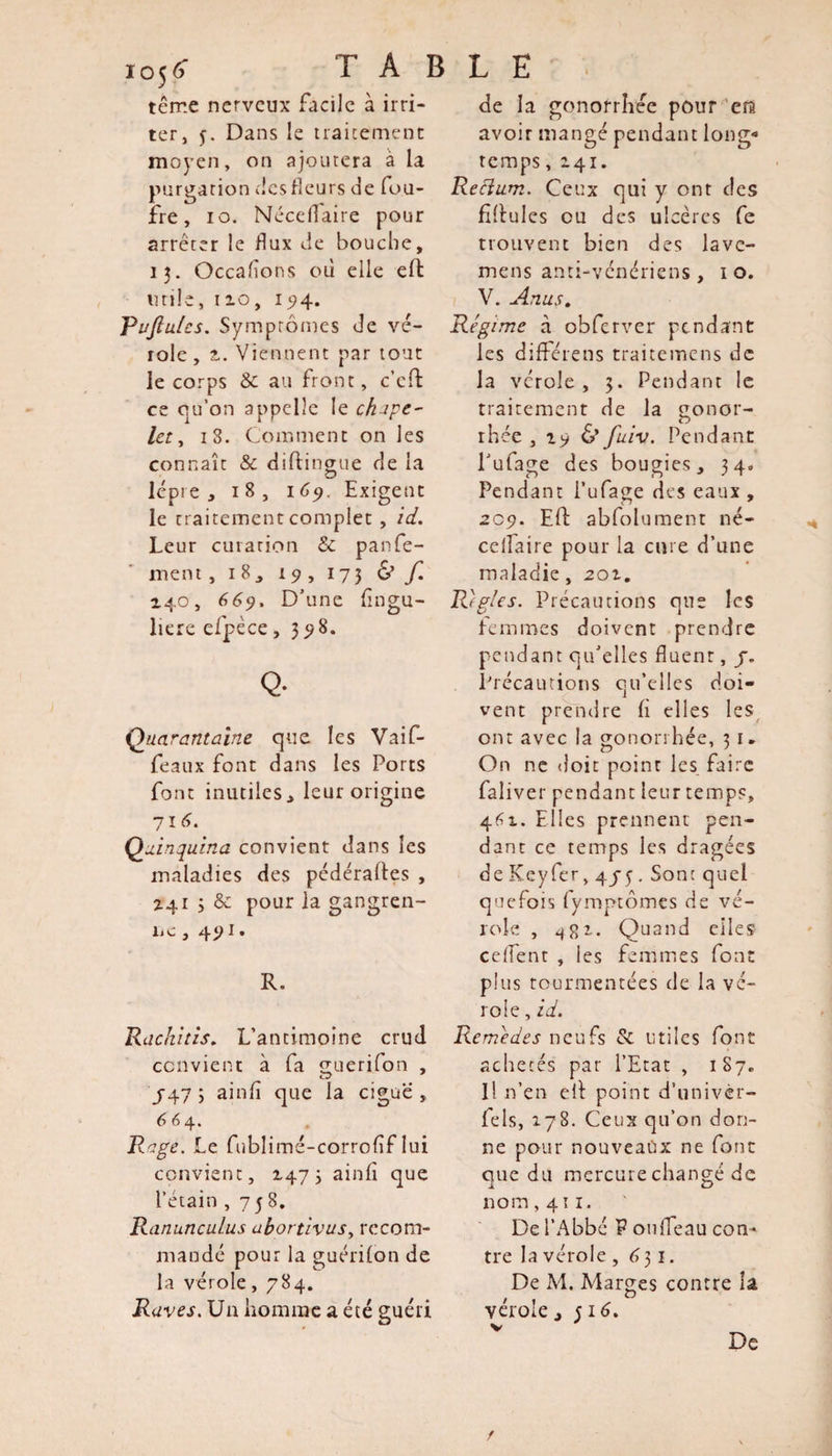 ic&gt;5&lt;&gt; T A B terne nerveux facile à irri¬ ter, f. Dans le traitement moyen, on ajoutera a la purgation tics fleurs de fou- ire , io. Néceflaire pour arrêter le flux de bouche, 13. Occafîons où elle eft utile, 110, 15)4. Tuftules. Symptômes de vé¬ role , 2.. Viennent par tout le corps &amp; au front, c’cfl: ce qu’on appelle le chape¬ let , 18. Comment on les connaît &amp; diftingue de la D lèpre, 18, 1 69. Exigent le traitement complet , id. Leur curation &amp; parfe¬ raient , 18, 19, 173 &amp; f. 140, 669. D’une flngu- liere efpèce ,3 98. Q- Quarantaine que les Vaif- feaux font dans les Ports font inutiles, leur origine 716. Quinquina convient dans les maladies des pédéraftes , Z41 3 &amp; pour la gangren- îic, 491. R. Rachitis. L’antimoine crud convient à fa guerifon , J47 3 ainfl que la ciguë , 664. Rage. Le fublimé-corrofîflui convient, 1473 ainfî que l’étain ,758, Ranunculus ubortivus, recom¬ mandé pour la guérilon de la vérole ,784. Raves. Un homme a été guéri L E de la gonorrhée pour era avoir mangé pendant long¬ temps ,141. Rectum. Ceux qui y ont des fillules ou des ulcères fe trouvent bien des lavc- mens anti-vénériens , 10. V. Anus. Régime à obferver pendant les différens traitemens de la vcrole, 3. Pendant le traitement de la gonor¬ rhée , 19 6’ fuiv. Pendant l’ufage des bougies, 34, Pendant l’ufage des eaux , 209. Eft abfolument né- edfaire pour la cure d’une maladie, 201. Regies. Précautions que les femmes doivent prendre pendant qu’elles fluent, /. Précautions qu’elles doi¬ vent prendre h elles les ont avec la gonorrhée, 3 1. On ne doit point les faire faliver pendant leur temps, 461. Elles prennent pen¬ dant ce temps les dragées de Key fer, 4 y y. Sont quel quefois lymptômes de vé¬ role , 482.. Quand elles edfent , ies femmes font plus tourmentées de la vé¬ role, id. Remèdes neufs &amp; utiles font achetés par l’Etat , 187. I! n’en eli point d’univèr- fels, 178. Ceux qu’on don¬ ne pour nouveaux ne font que du mercure changé de nom ,411. De l’Abbé V ouffeau corn* tre la vérole ,631. De M. Marges contre la vérole , j 16. De