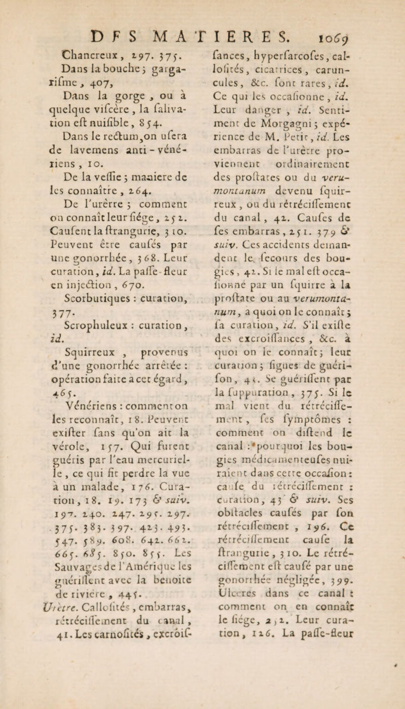 D F S MATIERES. iq69 ch ancrcux , 197. 375. Dans la bouche 5 garga- rifme , 407, Dans la gorge , ou à quelque vifcère , la laliva- tion eft nuiûble, 854. Dans le rcétum.,on ufcra de lavernens anci-véné¬ riens , 10. De la veille 5 maniéré de les connaître , z64. De l’urêrre ; comment on connaît leur liège, 151. Caufent la ftrangune, 3 10. Peuvent être caufés par une gonorrhée, 368. Leur curation, id. La pâlie fleur en injeétion , 670. Scorbutiques : curation, 377- Scrophuleux : curation, id. Squirreux , provenus d’une gonorrhée arrêtée : opération faite a cet égard, 465. Vénériens : comraenton les reconnaît, 18. Peuvent exifter fans quon ait la vérole, 157. Qui fuient guéris par l’eau mercuriel¬ le , ce qui fît perdre la vue à un malade, i?6. Cura¬ tion, 18. 19. 173 &amp; saiv. 19-7. 140. 147. 2.9c. 197. - 3 75* 3 8 3 * 3 97- 4*-3- 493- 547. 589. 608. 641.661. 665. 6^5. 8fO. 8ff. Les Sauvagesde l’Amérique les guéri lient avec la beuoitc de riviere , 44f• Urètre. Calloüté*, embarras, rétrécillemcnt du &lt; anal , 41. Les carnoficés, excrôif- fances, hyperfarcofes, cal- lolités, cicatrices , carun- cules, &amp;:c. font rares, id. Ce qui les occalionne , id. Leur danger , id. Senti¬ ment de Morgagni 3 expé¬ rience de M. Petir, id. Les embarras de l’urètre pro¬ vient! eut ordinairement des probates ou du veru- montanum devenu fquir- reux , ou du réirécilîemenc du canal, 41. Caufes de fes embarras , z j 1. 3790»* suiv. Ces accidents deman¬ dent le. lecours des bou¬ gies , 41. Si ie mal eft occa- lionne par un fquirre à la probate ou au verumonta- num, a quoi on le connaît j fa curation, id. S'il exifte des excroiflances , Scc. à quoi on le connaît) leur curation ) figues de guéri- fon , 4 &lt;. Se guéjilfent par la fuppuration , 375. Si le mal vient du rétréciffe- in. nt , fes fymptômes : comment on diftcnd le canal :*pourquoi les bou¬ gies médicamenteufes nui¬ raient dans cetre occaüon : ca fe du lécrécilîement : Curation, 43 &amp; suiv. Ses obitacles caufés par fon rétrécilïemenc , 196. Ce rérrécillemcnc caufe la ftranguiie, 310. Le rétré- cificment eft caufé par une gonorihée négligée, 399. Ulcérés dans ce canal i comment on en connaît le licgc, 2)i. Leur cura¬ tion, 116. La pafTc-flcur