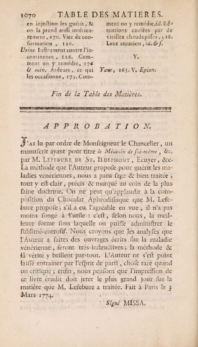 TABLE DES MATIERES. ment on y remédie,id\ Ré-^ tentions caufées par de vieilles chaudepiffes , &gt; i8* Leur curation , id. 6'f Y. Yaw, 16 3 4 V. Epiant Fin de la Table des Matières. imBiB&amp;aÊBÊBmtnÊB&amp;mBÊmemEBBKaHBEÈBSKBmsriBsm&amp;BmagBœamsssæ&amp;œBœsi APPROBATION,\ J’AI lu par ordre de Monfeigneur le Chancelier, un manufcrit ayant pour titre le Médecin de foi-même , &amp;c* par M. Lefebure de St. ILdephont , Écuyer, ôcc. La méthode que l'Auteur propofe pour guérir les ma¬ ladies vénériennes, nous a paru fage &amp; bien traitée &gt; tout y eft clair, précis 6c marqué au coin de la plus- faine doétrine. On ne peut qu’applaudir à la coin- poiltion du Chocolat Aphrodifiaque que M. Lefe¬ bure propofe j s’il a eu l’agréable en vue , il n’a pas moins fongé à l’utile : c’eft, felon nous, la meil¬ leure forme fous laquelle on puifïe adminiftrèr le fublimé-corrofif. Nous croyons que les anaîyfes que l’Auteur a faites des ouvrages écrits fur la maladie vénérienne, feront très-inilruélives-j la méthode 8c iâ vérité y brillent par-tout. L’Autêur ne s’eil point îaiffé entraîner par i’efprit de parti, choie rare quand on critique *, enfin , nous penions que l’impreiTion de gc livre érudit doit jeter le plus grand jour fur la matière que M. Lefebure a traitée. Fait à Pans le 3 ■Mars 1774. ; '! signé MissAr en injection les guérit, Sc on la prend au if intérieu¬ rement , 670. Vice de con¬ formation , iz6é Urine Infiniment contre Fin- continence , 116. Com¬ ment on y remédie, 37^ &amp; suiv. Ardeurs , ce c]ui les occaiîonne, 173. Coin-