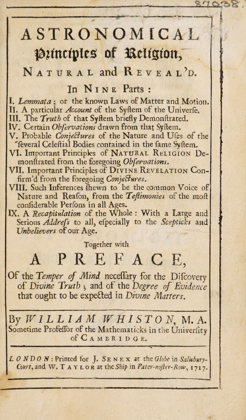 ASTRONOM [CAL l^^nctples of Belt'gtott; Natural and Reveal’d. i In Nine Parts : I. Lemmata ; or the known Laws of Matter and Motion. II. A particular Account of the Syftem of the Univerfe. III. The Truth of that Syftem briefly Demonftrated. IV. Certain Obfervations drawn from that Syftem. V. Probable Conjectures of the Nature and LJfes of the ^feveral Celeftial Bodies contained in the fame Syftem. VI. Important Principles of Natural Religion De¬ monftrated from the foregoing Obfervations. VII. Important Principles of Divine Revelation Con¬ firm'd from the foregoing Conjectures. VIII. Such Inferences fhewn to be the common Voice of Nature and Reafon, from the Teftimonies of the moft conftderable Perfons in all Ages. IX. A Recapitulation of the Whole : With a Large and Serious Addrefs to all, efpecially to the Scepticks and Unbelievers of our Age. Together with A PREFACE, Of the Temper of Mind neceflary for the Difcovery of Divine Truth and of the Degree of Evidence that ought to be expected in Divine Matters. By WILLIAM WHIST ON, M. A. Sometime Profeflor of the Mathematicks in the Univerilty of Cambridge. LONDON: Printed for J. Senex at the Globe in Salisbury- Court, and W. T A y l o r at the Ship in Pater-Jiojhr-Row, 1717.