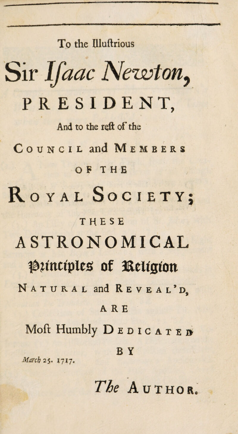 To the Illuftrious Sir Ifaac Newtonf PRESIDENT, And to the reft of the Council and Members O F T H E Royal Soc i ety; THESE ASTRONOMICAL ^ttmplcs of ftettgton Natural and Reveal’d, ARE Mofl; Humbly D edicated B Y March 25. 1717. The Author