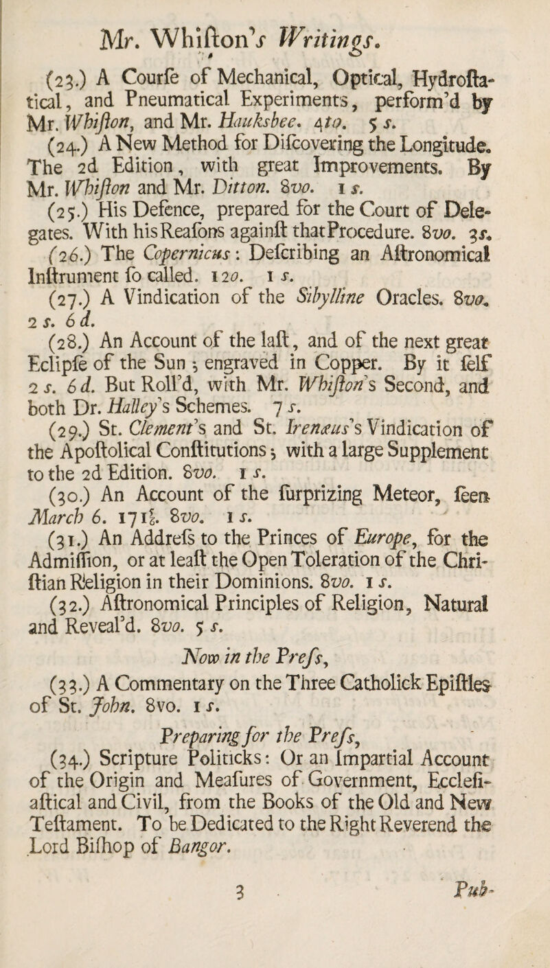 Mr. WhiftonV Writings. i ’ '• (23.) A Courfe of Mechanical, Optical, Hydrofta- tical, and Pneumatical Experiments, perform’d by Mr. Whifton, and Mr. Hauksbee. 4to. 5 s. (24.) A New Method for Difcovering the Longitude* The 2d Edition, with great Improvements. By Mr. Whifton and Mr. Litton. 8 vo. 1 s. (25.) His Defence, prepared for the Court of Dele- gates. With hisReafons againft that Procedure. 8 vo. 3^ (26.) The Copernicus: Defcribing an Aftronomical Inftrument fo called. 120. 1 j-. (27.) A Vindication of the Sibylline Oracles. 8m 2 s. 6 d. (28.) An Account of the laft, and of the next great Eclipfe of the Sun •, engraved in Copper. By it felf 2 s. 6d. But Roll’d, with Mr. Whifton s Second, and both Dr. Halleys Schemes. 7 s. (29.) St. Clement's and St. Iremuss Vindication of the Apoftolical Conftitutions •, with a large Supplement to the 2d Edition. 8vo. 1 r. (30.) An Account of the furprizing Meteor, feen March 6. 171\. 8vo. 1 r. (31.) An Addrefs to the Princes of Europe, for the Admiflion, or at leaft the Open Toleration of the Chri» ftian Religion in their Dominions. 8vo. 1 s. (32.) Aftronomical Principles of Religion, Natural and Reveal’d. 8vo. 5 s. Now in the Frefs, (33.) A Commentary on the Three Catholick Epiftles of St. John. 8vo. 1 s. Preparing for the Frefs, (34.) Scripture Politicks: Or an Impartial Account of the Origin and Meafures of Government, Ecclefi- aftical and Civil, from the Books of the Old and New Teftament. To be Dedicated to the Right Reverend the Lord Bifhop of Bangor. ‘ Pub-