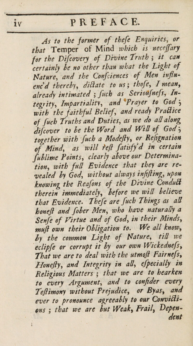 As to the former of thefe Enquiries, or that Temper of Mind which is neceffary for the Difiovery of Divine Truth ; it can certainly he no other than what the Light of feature, and the Confiiences of Men influ¬ enc'd thereby, dillate to u$\ thofe, I mean, already intimated ; fuch as Serioufnefs, In¬ tegrity, Impartiality, and Prayer to God \ with the faithful Belief, and ready Prattice of fuch Truths and Duties, as we do all along difcover to he the Word and Will of God 5 together with fuch a Modefly, or Rejignation of Mind, as will heft fatisfy d in certain fuhlime Points, clearly above our Determina¬ tion, with full Evidence that they are re¬ vealed hy God, without always infifling, upon knowing the Reafons of the Divine Conduit therein immediately, before we will believe that Evidence• Thefe are fuch Things as all honeft and fiber Men, who have naturally a Senfe of Virtue and of God, in their Minds, muft own their Obligation to. We all know, by the common Light of tdature, till we eclipfe or corrupt it by our own Wickednefs, That we are to deal with the utmofl Fairnefs, Honefly, and Integrity in all, efpecially in Religious Matters ; that we are to hearken to every Argument, and to confider every Teflimony without Prejudice, or By as, and ever to pronounce agreeably to our Convilli- fins ; that we are but Weak, Frail\ Depen¬ dent i ' ■