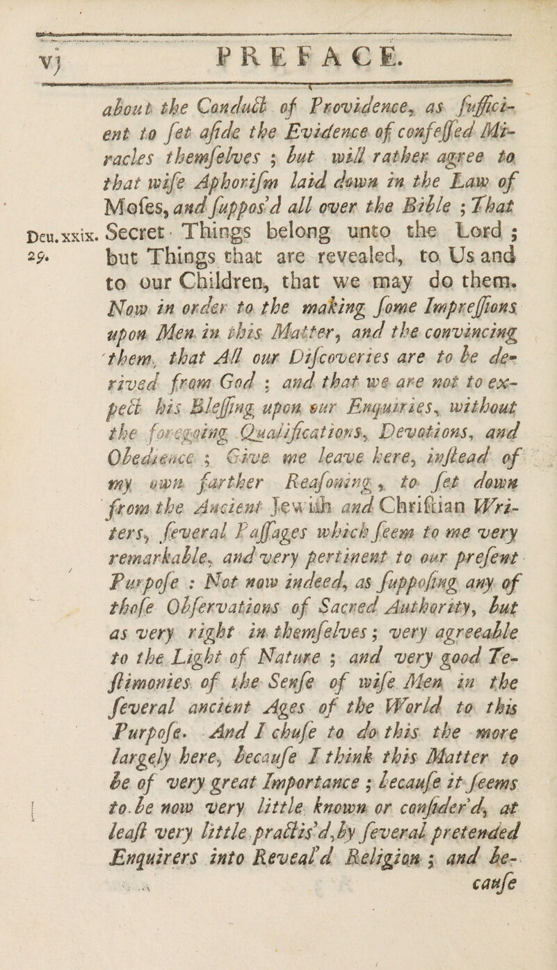 <*> Vj — -—-r—*—*■——-—— ■ ' ' about the Conduct of Providence, as .Suffici¬ ent to Jet afide the Evidence of confejfed Mi¬ racles them}elves ; but will rather agree to that wife Aphorifm laid down in the Law of Moles, and fuppos d all over the Bible ; That Deu.xxix. Secret - Things belong unto the Lord; 2p. but Things that are revealed, to Us and to our Children, that we may do them. Now in order to the making fome Imprejfions upon Men in this Matter, and the convincing them that All our Dtjcoveries are to he de* rived from God : and that we are not to ex- pelt his Blejfing up cm mr Enquiries, without the fmegging QualificationsDevotions, and Obedience ; Give me leave here, injiead of myt own farther Reafomng, to fet down ' from the Ancient Jewish and Christian Wri¬ ters^ feveral Pajfages which feem to me very remarkable, and very pertinent to our prefent Turpoje : Not now indeed, as fuppofing any of thofe Qbfervations of Sacred Authority, but as very right in themselves; very agreeable to the Light of Nature ; and very good Te- fiimonies of the Senfe of wife Men in the feveral ancient Ages of the World to this Purpofe. And 1 chufe to do this the more largely herey lecaufe I think this Matter to le of very great Importance ; lecaufe it Jeems | to be now very little known or confiderd, at leaf very little praffiis 'dfiy feveral pretended Enquirers into Reveal'd Religion ; and le¬ caufe