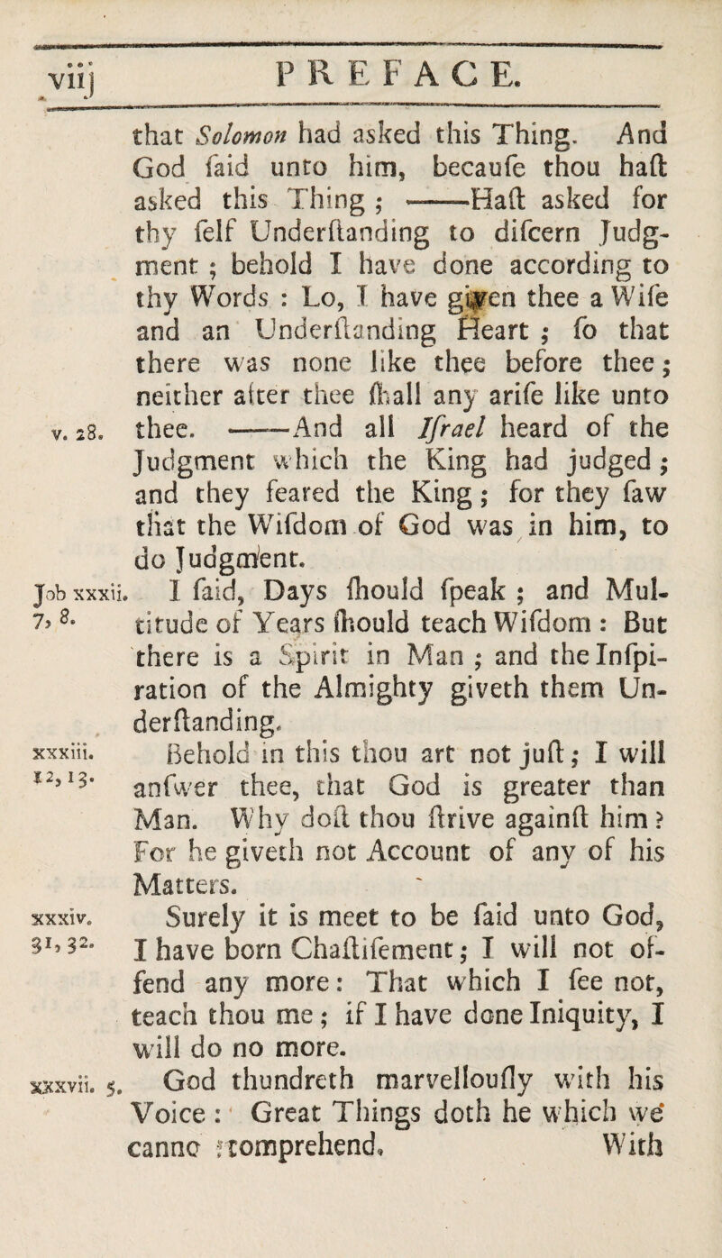 Vllj that Solomon had asked this Thing. And God laid unto him, becaufe thou haft asked this Thing ; --Haft asked for thy felf Underftanding to difcern Judg¬ ment ; behold I have done according to thy Words : Lo, I have gif en thee a Wife and an Underfi/jnding Heart ,* fo that there was none like thee before thee; neither alter thee {Tall any arife like unto v. 28® thee. -And all Ifrael heard of the Judgment which the King had judged ; and they feared the King; for they faw that the Wifdoni of God was in him, to do Judgment. Job xxxii. 1 Taid, Days fhould fpeak ; and Mul- 7> 8° titude of Years fhould teach Wifdom : But there is a Spirit in Man ; and thelnfpi- ration of the Almighty giveth them Un¬ derftanding. Behold in this thou art not juft ,• I will anfwer thee, that God is greater than Man. Why doll thou drive againft him ? For he giveth not Account of any of his Matters. xxxiv. Surely it is meet to be faid unto God, 3I??2s I have born Chaftifement; I will not of¬ fend any more: That which I fee not, teach thou me ; if I have done Iniquity, I w ill do no more. xxxvii. 5. God thundreth marvelloufly with his Voice :4 Great Things doth he w hich we canno ftomprehend. With XXXlll. *2,13.