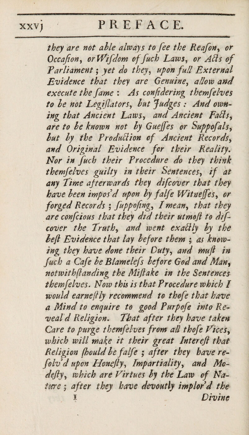 they are not able always to fee the Reafon, or Occafion, orWifdom of fuch Lawsy or Ads of Parliament; yet do theyy upon full External Evidence that they are Genuine, allow and execute the fame : As conf dering them]elves to le not LegiflatorSy hut Judges : And own- ing that Ancient Laws, and Ancient Faffs, are to le known not ly Gueffes or Suppofals9 lut ly the Production of Ancient Records, and Original Evidence for their Reality. Nor in fuch their Procedure do they think themfelves guilty in their Sentences, if at any Time afterwards they difcover that they have leen impos'd upon ly falfe Witneffes, or forged Records ; fuppofing, I mean, that they are confcious that they did their utmofi to dif- cover the Truths and went exalt ly ly the left Evidence that lay before them ; as know- ing they have done their Duty, and mu ft in fuch a Cafe le Blamelefs before God and Man, notwithftanding the Miftake in the Sentences themfelves. Now this is that Procedure which / would earneftly recommend to thofe that have a Mind to enquire to good Purpofe into Re¬ veal d Religion. That after they have taken Care to purge themfelves from all thofe Tices, which will make it their great Intereft that Religion (hould le falfe ; after they have re- folv d upon Honeftyy Impartiality, and Ma¬ defy y which are Virtues ly the Law of Na¬ ture ; after they have devoutly implor'd the I Divine
