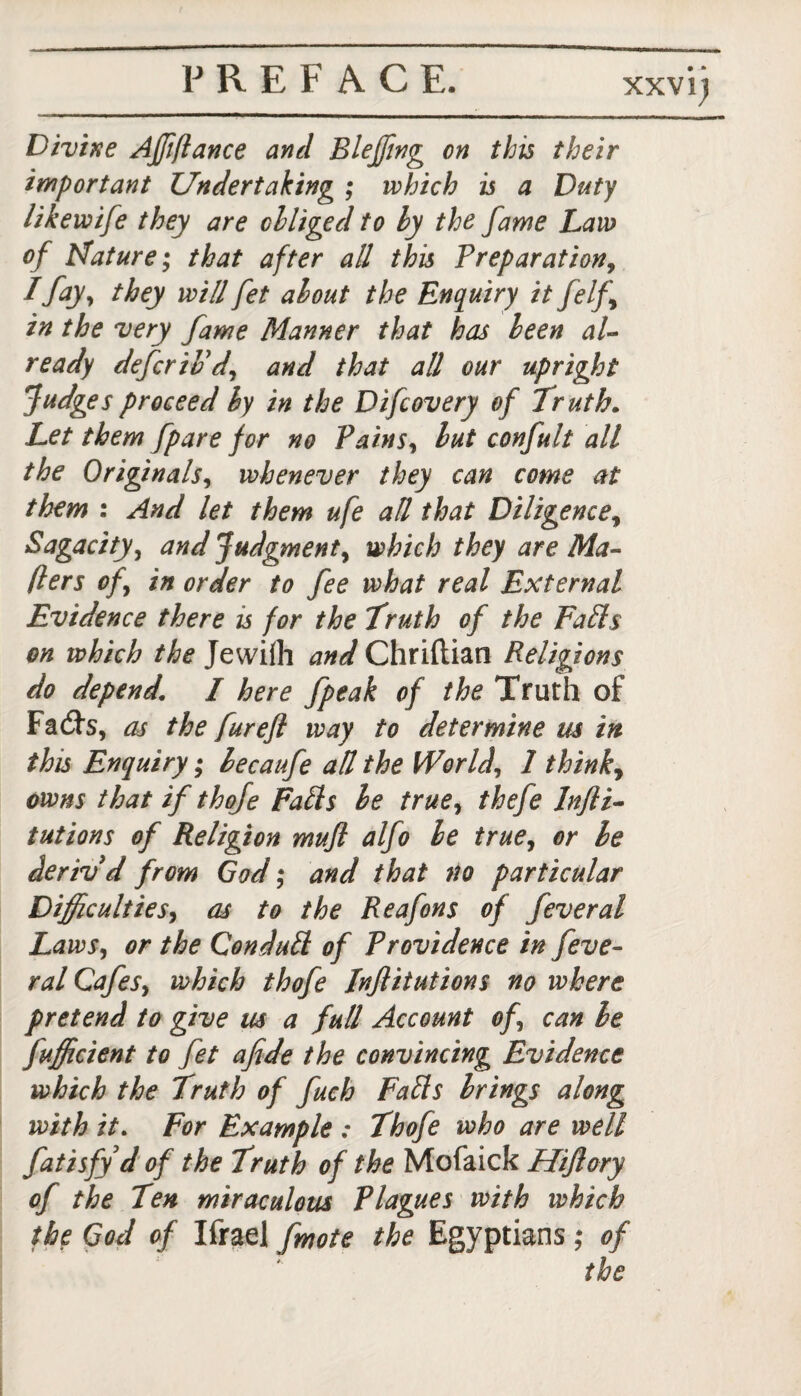 XXV l) Divine Affifiance and Bleffing on this their important Undertaking ; which is a Duty likewife they are obliged to by the fame Law of Mature; that after all this Preparation9 I fay, they will fet about the Enquiry it felf\ in the very fame Manner that has been al¬ ready defer iv d9 and that all our upright fudges proceed by in the Difcovery of Truth. Let them [pare for no Pains9 but conjult all the Originals, whenever they can come at them : And let them ufe all that Diligence, Sagacity, and Judgment, which they are Ma¬ ilers of9 in order to fee what real External Evidence there is for the Truth of the Falls on which the Jewiih and Chriftian Religions do depend. I here fpeak of the Truth of Fad's, as the furefl way to determine us in this Enquiry; becaufe all the World, 1 thinky owns that if thofe Falls be true, thefe Infli- tutions of Religion mufl alfo be true, or be deriv'd from God; and that no particular Difficulties, as to the Reafons of feveral Laws, or the Conduit of Providence in feve¬ ral CafeSy which thofe Injlitutions no where pretend to give as a full Account ofy can be fufficient to fet afide the convincing Evidence which the Truth of fuch Falls brings along with it. For Example : Thofe who are well fatisfy d of the Truth of the Mofaick Hijlory of the Ten miraculous Plagues with which the God of Ifrael fmote the Egyptians; of