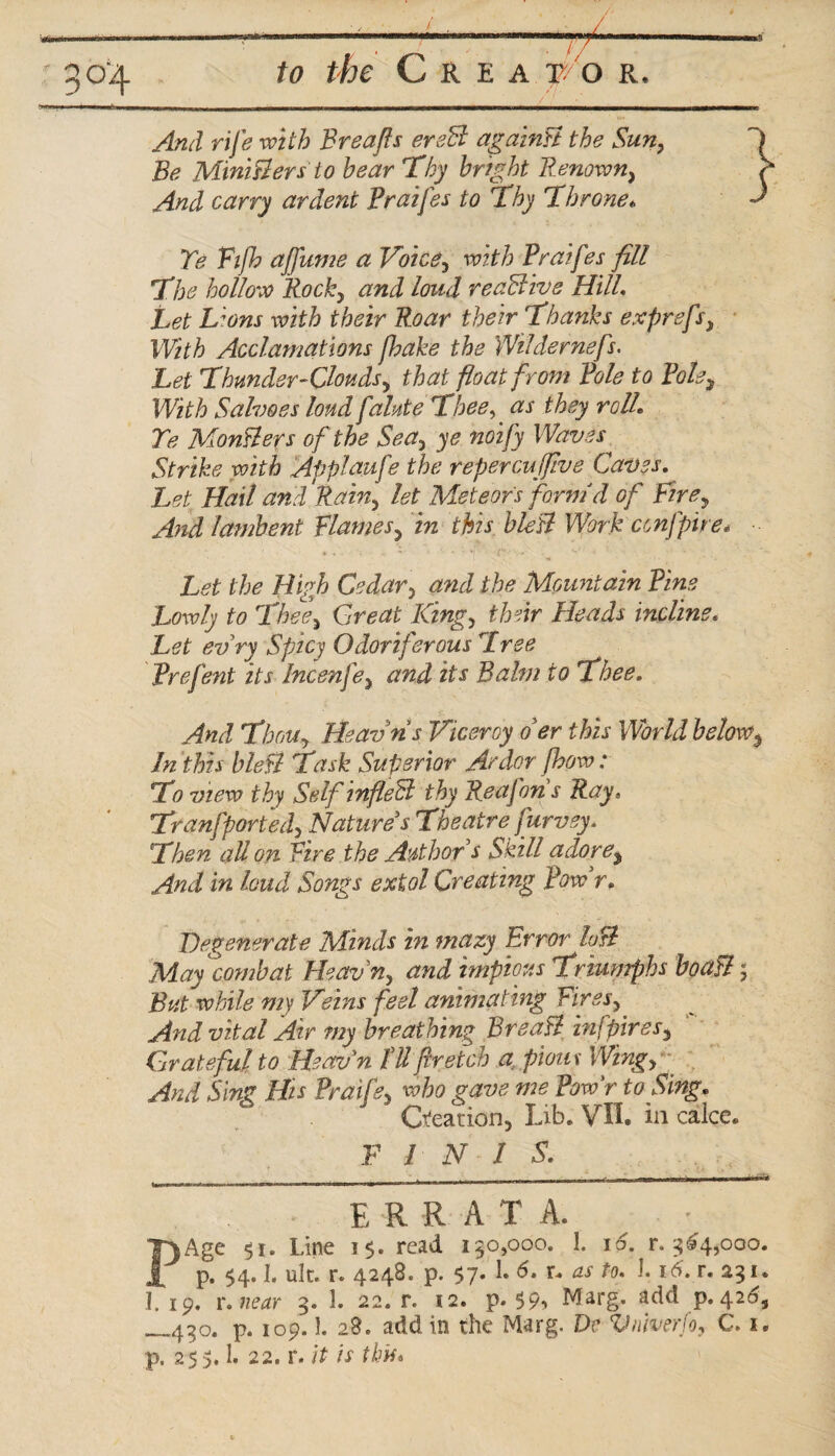 And rife with Breafts ereB againB the Sun} Be MiniBersto hear Thy bright Renown, And carry ardent Praifes to Thy Throne* Te Fijb ajfume a Voice y with Praifes fill The hollow Rocky and loud reaBivs Hill. Lions their Roar their Thanks exprefsy With Acclamations /hake the Wildernef r. Let Thunder-Clouds y that float from Pole to Pole, With Salvoes loud fainte Thee, they roll\ Te Mongers of the Seay ye noify Waves Strike with Applaufe the repercuffive Caves. Let Hail and Rainy let Meteors form d of Fire, And lambent Flames, in this bleB Work ccnfpire* Let the High Cedar3 and the Mountain Pine Lowly to Thee, Great King, their Heads incline. Let evry Spicy Odoriferous Tree Prefent its Incenfe, and its Balm to Thee, And Thou, Heavris Viceroy o'er this World below, In this bleB Task Superior Ardor fhow: To view thy Self tnfleB thy Reafon s Ray* Tranfportedy Natures Theatre furvey. Then all on Fire the Author s Skill adore. And in loud Songs extol Creating Pow'r. Degenerate Minds in mazy Error loB May combat Heav% and impious Triumphs boaB; But while my Veins feel animating Firesy And vital Air my breathing BreaB znfpires. Grateful to Heav'n fU fir etch a, pious Wingy And Sing His Praife5 who gave me Powr to Sing. Creation, Lib. VIL in calce. F / N / 5. . .. , - - nr i i n i i—^ E R R A T A. PAgc $i. Line 15. read 130,000. 1. 16. r. 364,000. p. 54.1, ulc. r. 4248. p. $7. 1. 6. r. as to. J. 16. r. 231. I. 19. u near 3. 1. 22. r. 12. p. $9-> Marg. add p. 420, _430. p. 109.1. 28. addin the Marg. Dc Vniverfo, C. x. p. 25 > 1. 22. r. it is this*