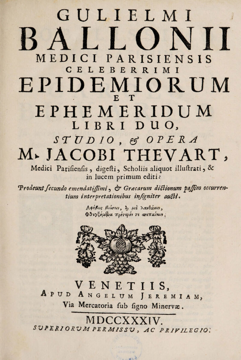 B ALLONII MEDICI PARISIENSIS CELEBERRIMI E PID E MI ORUM EPHE MEE RIDUM LIBRI DUO, STUDIO, (g OPERA M» JACOBI THEVART, Medici Parifienfis 5 digefti5 Scholiis aliquot ilJuftrati5 & in lucem primum editi.* 'Prodeunt fecundo emendatijfimi D & Gr ac arum di B tonum paftm occurren¬ tium interpretationibus infgniter auBl* Aqo(Scd$ ffiaxr&v, ^ {ayi XctvBctvm, Trportyov n <wi7tu.Um ; A V E N E T I I S, pud Angelum J eremiam, Via Mercatoria fub figno Minervae. MDCCXXXIV. SVP&mORVMPERMISSV, AC PRIVILEGIO]