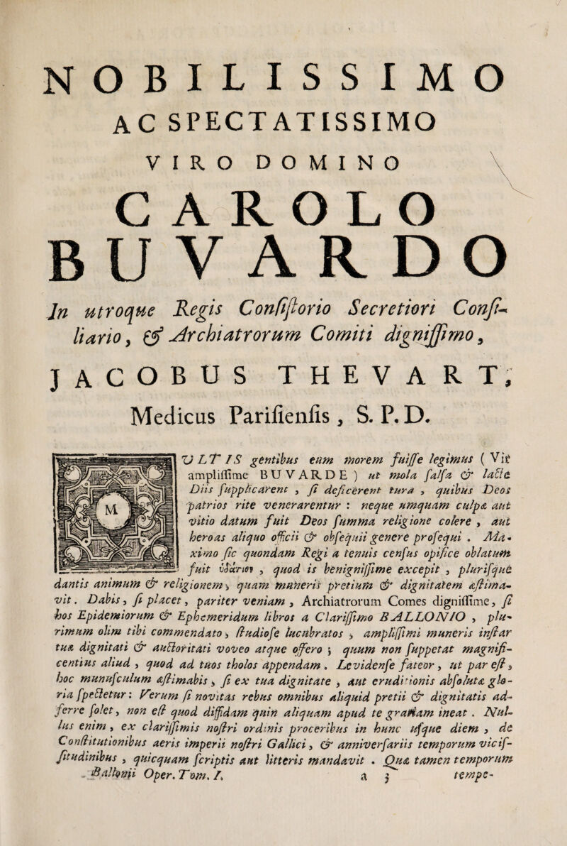 NOBILISSIMO AC SPECTATISSIMO VIRO DOMINO C A R OLO U V A R D O Jn utroque Regis Confiflorio Secretiori Confi- liano, & Archiatrorum Comiti digni fimo, jacobus thevart, Medicus Parifienfis , S. P. D. V LT IS gentibus eum morem fuiffe legimus ( Vk amplillime BXJVARDE ) ut mola [al[a dr lafitt Diis [applicarent 5 (i deficerent tura , quibus Deos patrios rite venerarentur : neque nmquam culpa aut vitio datum fuit Deos fumma religione colere , aut heroas aliquo officii & obfequiigenere profequi , Aia* ximo fic quondam Regi a tenuis cenfus opifice oblatum fuit vJartef , quod is benignijjime excepit 3 plurifqut dantis animum & religionem > quam muneris pretium & dignitatem aflima- vit. Dabis, fi placet, pariter veniam , Archiatrorum Comes digniflime3 fi hos Epidemiorum & Ephemeridum libros a Clarijfimo B ALLON/O , plu• rimum olim tibi commendato > fludiofe lucubratos > amplifftmi muneris infiar tua dignitati & auttoritati voveo atque offero \ quum non [uppetat magnifi¬ centius aliud 3 quod ad tuos tholos appendam . Levidenfe fateor y ut par efl 3 hoc munufculum aflimabis * fi ex tua dignitate , aut eruditionis abfoluta glo¬ ria [pelletur: V'°rum fi novitas rebus omnibus aliquid pretii & dignitatis ad- ferre [o!et, non efl quod diffdam quin aliquam apud, te gratiam ineat. Nul¬ lus enim , ex clari/Jimis noflri ordinis proceribus in hunc ufque diem , de Conditutionibus aeris imperii noflri Gallici y cfi anniverfariis temporum vicif- Jitudinibus 3 quicquam [criptis aut litteris mandavit . Qua tamen temporum